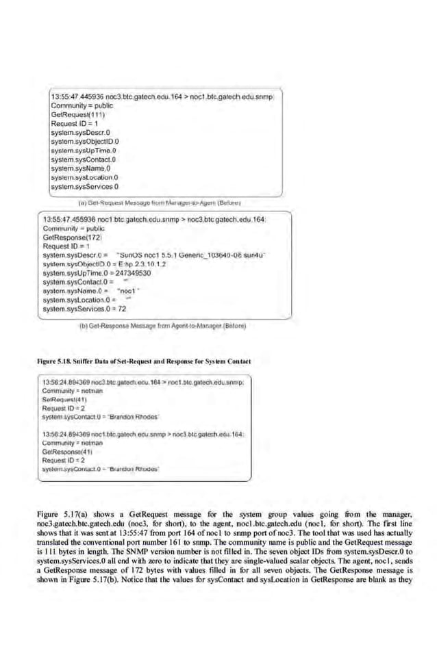13:55:47.445936 noc3.blc.gatech,e(lu.164 > noct.btc.gate<:h edu.snmp:
Community= public
GelReques(111)
Recues! ID =1
sys!em.sysDescr.O
system.sysObjecliD o
syolem.llysUpTime.O
system.sysContact.O
syslem.sysName.O
syllltlm.sr-rLocaUon,O
system.sysServtces.O
13:55.47.455936 noc1btc.gatech,edu.s.nmp > noc3.btc.gatech.edu.l64:
Community c ~ubllc;
GotResponse(172l
Request 1
0 =1
system.sysOescr.u = · sunos ncc1 :>.:>.'1Generto_103640-o.e suMu"
sygtem sysObj<>etiO 0 =E·hp 23 10 1.2
syslem.sysUpTime.O=247349530
systcm.sysContaCI.O ,. -
oystorn.oysNomo.O• •noo1 •
syslem.syslo<:atlon.O=
system.sy$Sen;lces.O =72
Frgurt ~.18. Snlmr Oaco ofS tc-Rrqui:sc and.Rrsponst rorSyscrcn Co11la<l
t3:5'6:24.89t369nocl.bJc.9atoeh.I!GJ. I~ > roc1.btc.gacech.odu.snmp.
Communny e netman
$Q!R&qO..t(41)
RequeSIIO= 2
syscem sysConcacc.O ='"Brlnoon Rnodes
13:56.24.894369 noe1.bl~toch odu.snmp> noel.btc.gatech.edu 164,
communKy • netman
GetResPOtue(411
RequeaiD•2
fiystetn.sysConcaa..o ~-&an0on Rr-·
Figure 5.17(a) shows a GetRequest message for the system group values going fro m the manager,
noc3.gatech.btc.gatech.edu (noc3, fur short), to the agent, nocLbtc.gatech.edu (nod, fur short). The fJrst line
shows tbat it was sent at 13:55:47 from port 164 ofnoel to srunp port ofooc3. Tbe tool tbat was used bas actually
translated the conventional port number 161 to snmp. The community name is public and lhe GetRequestmessage
is Ill bytes in length. The SNMP version number is not tilled in. l11e seven object IDs from system.~-ysDescr.O to
system.sysServices.OaU end with zero to indicate tbal they are single-~aJued scalar objects. The agent, noel . sends
a GetResponse message of 172 bytes with values filled in fur all seven objects. 11te Get.Response message is
shown in Figure 5.17(b). Notice tbat the values filr sysContact and sysLocation in GetResponse are blank as they
 