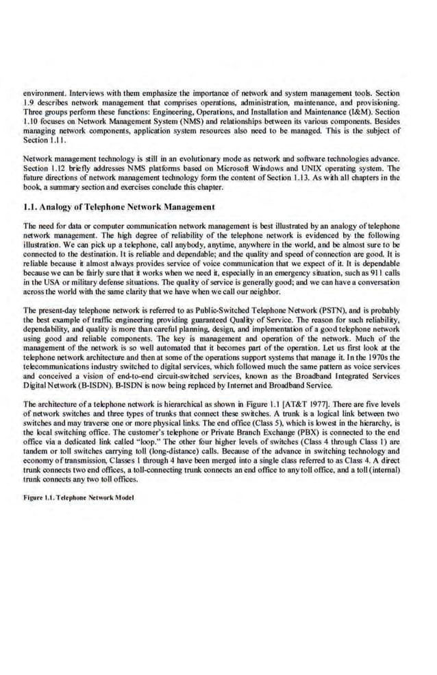 enviro.mnent. Interviews with them emphasize the impor11loce of network and system management tools. Section
1.9 describes network management that comprises operations, administration, maimenan.ce, aod provisioning.
Three groups perform these functions: Engineering, Operations, and Installation aod Maintenance (l&M). Section
I. 10 focuses on Network Management System (NMS) aod relationships between its various components. Besides
managing network components, application system resources also need to be managed. TWs is the subject of
Section 1.1 I.
Network. managemem tecbnology is still in an evolutionary mode as network and software technologies advance.
Section 1.12 bricily add.resses NMS platforms baSed on Microsoft. Windows and UNIX operating system. The
future direction~ of network management technology form the content ofSection L 13. As with all chapters in the
book. a sun:unary section and exercises conclude this chapter.
1.1. Analogy ofTclcphone Network Management
The need.for data or computer communication network management is best illustrated.by an analogy oftelephone
·network management. Tbe high degree of reliability of the telephone network is evidenced by the following
illustration. We can pick up a telephone, call anybody, anytime. anywhere in tl!e world, aod be·almost sure to be
connected to the destination. It is reliable and dependable; and the quality ru1d speed ofconnection are good. It is
reliable because it almost a!ways provides se.rvice of voice communication tbat we expect of it. It is dependable
because we can be fairly sure that il works when we need il. especially in an e.mergency situation. such as 911 calls
in 'the USA or military defense situations. The quality ofservice is generally good; and we can have a conversation
across !he world with the same clarity that we bave when we call our neighbor.
The pre~nt-dny telephone network is referred to as Public-Switched Telephone Network (PSTN). aod is probably
the best example of traffic engineering providing guaranteed Quality of Service. The reason .for such reliability,
dependability, and quality Is more than careful planning. design. aod implementation of a good telephone network
using good and reliable components. 'Tlte key is management aod operation of the oetwor.k. Much of the
management of the network is so well automated that it becomes part of the operation. Let us first look at the
telephone network architecture and then at some oflhe operations support systems tbat manage it. In the 1970s the
telecommunications industJy switched to digital services, which followed much the same pattern as voice services
and conceived a vision of end-to-end circuil-switc.hed services. known as the Broadband Integrated Services
DigitalNetwork(B-ISON).B-ISON is now being replaced by Internet and Broadband Service.
The ar.chitecntre ofa telephone network is hierarchical as shown in Figure 1.1[AT&T 1977]. There are five levels
of network switches and three types of trunks that connect these switches. A trunk is a logical link between two
switches and may traverse one or more physical links. The end office (Class 5), wh.ich is lowest in the hierarchy, ls
the local switching office. The customer's telephone or Private Branch Exchange (PBX) Is connected to the end
office via a dedicated link called " loop." The other fuur higher levels of switches (Class 4 through Class I) are
tandem or toll switches carrying toll (long-<listance) calls. Because of the advance in switching technology and
economy oftransmission, ctasse·s I through 4 have been merged into a single class rercrred to as Class 4. A direct
trunk connects two end offices, a toll-connecting trunk connects an end office to any toll office, and 11.toll(internal)
trunk connects any two toll offices.
Figure 1.1.Td•t•hou• Notwork Mod<l
 