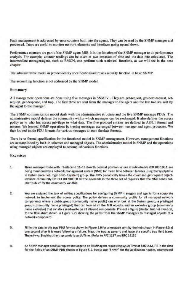 Fault maongeme01 is addressed by error co1mters built into the agents. They can be read by the SNMP manager and
processed. Traps are usefUl to monitor netw.:>rk elements and interfaces go.lng up and down.
PerfOrmance counters are par1 ofthe SNMP agent MIB. It is the function ofthe SNMP manager to do performance
analysis. For example, counter readings can be taken at. two instances of ·time and the data mle calculated. The
intermediate manager/agent, such ~ RMON, can perform such statistical functions, !IS we will see io lhe next
chapter.
1'he administrative model in protocol entity specifications addresses seclirity function in basic SNMP.
The accounting function is not addressed by the SNMP model.
Summ;try
All management opc.rations are done using five messages in SNMPvl. They are get-request, get-next-request, set-
request, get-response, and trap. The first'three-are sent from the manager to the agent and the last two are sent by
the agent to the manager.
The SNMP communication model deals with the administrative structure and the five SNMP mcs.sage PDUs. llte
administrative model defines thecommunity within which messages can be exchanged. It alw defines ·the acooss
policy as to who bus access privilege to what duta. The five protocol entities are defined in ASN.I format and
macros. We teamed SNMP opermions by tracing messages exchanged between manager and agent processes. We
then looked inside PDU formats for various messages to learn the data fonnall!·.
There is no formal specification fur the functional model in SNMP management. However, management functions
are accomplished by built-ill schemes and managed objects. The administrative model in SNMP and tl!e operations
using managed objects are·employed to accomplish variolL~ funct.i.ons.
Ex.erci.~es
1. lhr~ m.anaged hubs wlh lnlerf~ce ld 11-13 (fourth decimal position value) In subnetwork 200.100.100.1 are
being monitored by a network management system (NMS) for mean time between failures using he SysUp1ime
in system {internet. mgmtmib·2.system} group. The NMS periodically issues the command get-re<(uest object-
lnstanre rommunil:y OBJECT IDENTIFIER All the operands In the three set of re<(uests that the NMS sends out
Use "public" for the mmmunltyvarlable.
2. You are assigned the task of writing specifications for configuring SNMP managers and agents for a corporate
network to Implement the access policy. The policy defines a community profile for all managed network
romponents where a public group (comm·uruty name public) can only look at the System group, a privileged
group (rommunlty name privileged) that can look at all the MtB objects, and an exclusive group (community
name exclusive) th;tt can do a n!ad·wrlte on all allowed components. Present a figure (similar, but not Identical,
to the flow chart shown in Figure 5.2) showing the paths from the SNMP man~ers to managed objeru of a
network component.
3. All In the data In the trap PDU format shown In Figure 5.9 for a message sent by the hub shown In Figure 4.2(a)
one second after It l$ reset following a Iallure. Treat the t;rap as generic and leave he speclflc trap field blank.
The onlyvarBind thatthe trap sends lssysUpTime. (Referto RFC 1157 and RFC 1215.)
4. AnSNMP managersends a request message toanSNMP agent re<(uesting sysUpTime at 8:00A.M. Fllllnthe data
for the fields of an SNMP PDU shown In Agure S.S. Please use "SNMP" for the application header, enumerated
 