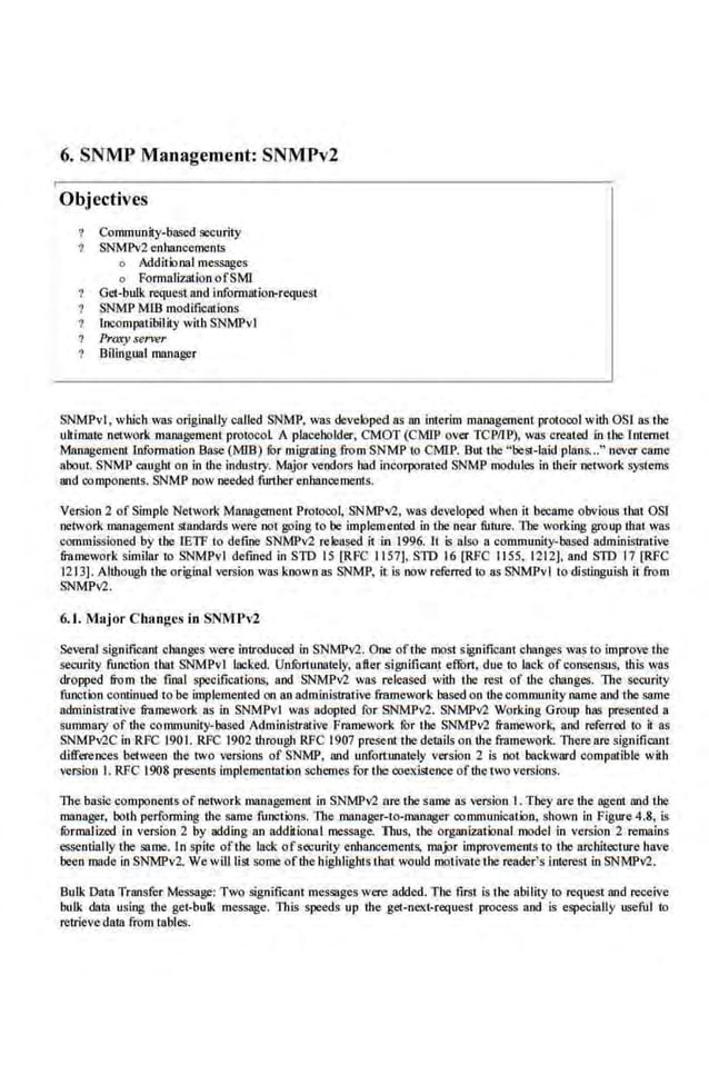 6. SNMP Management: SNMPv2
Objectives
Cornmunity-b!L'led security
SNMPv2 enhancements
o Addi1 ional messages
o Fonnalization ofSMl
Get-bulk request and information-request
SNMP MIS modifications
Incompatibility with SNMPvl
Proxy server
Bilingual manager
SNMPv.l, which was originally called SNMP, was deve.loped as an interim management protocol with OS! as the
ultrmate ·network management protocol A placeholder, CMOT (CMIP over TCP/U>), wns created in the Internet
Managemerulnformation Ba.se(MIB) fOr migralJng from SNMP to CMIP. Butthe "best-laid plans..." never came
about. SNMP caught on in the industry. Major vendors bad incorpomted SNMP modules in their network systems
and components. SNMP oow needed further enhancements.
Vecsion 2 of Simple Network Management Protocol, SNMPV2, was developed wben it became obvious that OSI
netwodt management staoda.rds were oot going to be implemented in tbe near future. 1l~e wodting group that wns
commissioned by the IETF to define SNMPv2 relensed it in 1996. Jt s also a community-based administrative
fran~ework similar to SNMPvl defined in STD 15 [RFC 1157], STD 16 [RFC 1155, 1212], and SlD 17 [RFC
1213). Although the original version was known as SNMP, it is now ref
erred to as SNMPvl to distinguish it from
SNMPv2.
6. 1. Ma,jor Clumgcs in 5mfPv2
Several signific11nt changes were introduced in SNMPv2. One ofthe moSt signific11nt changes was to improve the
security function tbat SNMPvl lacked. Uofurtunately, aller ligni:ficant eflilrt, due to lack ofconsensus, this was
dropped from the final specifications, and SNMPv2 wa.
s released with the rest of the changes. The security
function continued to be implemented on an administmtive framework based on thecommunity name and the same
administrative frnmework as in SNMPvl was adopted for SNMPv2. SNMPv2 Working Group has presented a
summary of the community-based Administrative Fmmework for the SNMPv2 framework, and referred to it as
SNMPv2C in RFC 1901. RFC 1902 through RFC 1907 prese-nt the details on the framework. There are significant
dilferences between the two versions of SNMP, nod unfortunately version 2 is not backward compatible with
version I. RFC 1908 presen1S implementation schemes for the coexistence ofthe two versions.
The basic components of network management in SNMPv2 ore the saDie as version 1. They are the agent nod the
manager, both performing the same functions. The ~manager-to-manager communication, shown in Pigure 4.8, is
fOrmal i-red in version 2 by adding an additional roessage. Thus. the organi7.alional model in version 2 remains
essentially the same. In spite ofthe lack ofsecurity enhancements, major improvements to the architecture have
been m~~de in SNMPv2. We will list some ofthe highlights that would motivate the reader!s interest in SNMPv2.
Bulk Data Trllllsfer Message: Two significant message.s were added. The first is the ability to request and receive
bulk data using the get-bulk message. This speeds up the get-ne.xi-request process and is especially useful to
retrieve data from tables.
 