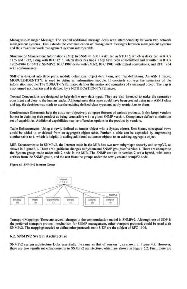 Manager-to-Manager Message: The second additional message deals with interoperabilily between two network
management systems. This extends the communication of management messages between management systems
and thus makes network management systems interoperable..
Stn1cture ofManagement information (SMI): In SNMPvl, SMI is defmed as SlD 16, which is described in RFCs
1155 l!lld 1212, along with RFC 1215, wltich describes traps. They have been consoli.dated and rewritten in RFCs
1902-1904 for SMl in SNMPv2. RFC 1902 deals with SM1v2, RFC .1903 with textual. conventions, and RFC 1904
with conformances.
SM!v2 is divided into three parts: module defUlitions, object definitions, and trap definitions. An ASN.I macro,
MODULE-fDENTITY, is U1lld to de-
fine an information module. It concisely conveys the semantics of the
information module. The OBJECT-TYPE macro defines the syntaK and semantics ofa managed object. The Imp is
also termed notificatbn and Is defined by a NOTIFICATION-TYPE macro.
TCl(tual Conventions are designed to help define new dam types. They are also intended to make the semantics
consistent and clear to the human reader. Although new data rypes could have been created using new ASN.I c.lass
and tag, thedecision was made to use the existing defined class types and apply restrictions to them.
Conformrince Statements help the customer objectively compare features ofvarious products. It also'keeps vendors
honest in claiming their product as being compatible with a given SNMP version. Compliance defines a minimum
setofcapabilities. Additional capabiliiies may be offered as-options in the product by vendors.
Table Enbnnoements: Using a newly defined columnar object willi a Syntax clause, RowStalus, oonceptual rows
could be added to or deleted from an aggregate object table. Furtlter. a table can be expanded by augmenting
another table to it, which is helpful in adding additional columnar objects to an <;Xisting aggregateobject.
MID Enhancements: In SNMP-v-2, the IntenJCt oode in the MID has two new subgroups: security and snmpV2, as
shown io Figure6.1. lltere are significant changes to System and SNMP groups ofversion I. There arechanges to
the System group made under mib-2 node in the MIB. The SNMP entities .in version 2 are a hybrid, with some
ent·ities from the SNMP group, and the rest from the groups under the newly created smnpV2 node.
F'lgut•t 6.I. SNMl'v2 lnltrtlfl Group
'transport Mappings: There are several changes to the communication model in SNMPv2. Although usc ofUDP is
the prefurred transport protocol mechanism for SNMP management, other transport protocols could be used with
SNMM. The mappings needed to define other protocols on to UDP are thesubject ofRFC 1906.
6.2. SNMPv2 System Architecture
SNMPv2 syste-m architecture looks essentially the same as tbat of version I, as shown in Figure 4.9. However,
lbere are two significant enhancements in SNMPv2 architecture, which are shown in Figure 6.2. First, ·there are
 