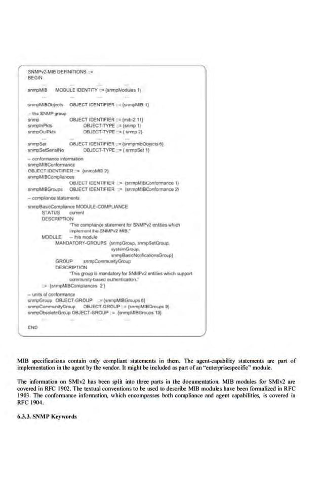 SNMP12-t.IIBOEFINm<>NS;,
BEGIN
~MIB MODULE IDENTITY ·~ {srrnpt,locjuVs 11
S!VJ1;1MI80bjecls OBJECT IOENTlFIER ::<" (snmpMIB I)
-~SN.!Pgtoop
OBJECTICENllFIE~ ::;(rrnh-2 1I}
OOJ:CT-TYPE •=(snmp 1}
OBJECT-TYPE ={...-.nr')
09.JECTlt::EN'llFIER "7" (SnmpmCObpelsCI)
OBJE<:T-lYPE ~( srmpSel 1)
- CQII-Iolotrnill!on
Sftfr4>MIBCorlOIII"atlCe
OB.ECT IOENTlFIER -,. {<n~MIB 2)
SM1)MIBCompf-
08JECr IOENllf IE'! :~ (Sl11PPoii!ICOnlllt!'llar'CO If
St111'1:1MI8Gt~ OBJECTIOENnFIER ·:~ (snmplltiBQ)nfMn.-vce 21
- llCmpliJMe&~aliments
ann'088~nce MOOULE-COMPUANCE
S"AfUS wran1
OESC!IIP'TION
1ho c:omll'oar~Ce sUiieiTIInllotSNW'1 onbueswl!ldl
lo~o at1llt<r SNMPvZ 11118.
MOOI.lE - lhls IIIOdlle
MANOAlORY-<JROUPS {•nm~Group• .,.,pSet<lRlup.
oyao....OIOIJp
anmj)EIMic:NOil~tOilp}
GROUP Snll!liCotnmuMyGmop
DESCRIPTION
'Tille IJ'OUPta111811d<1101yI« SNMP12 •nlll,._ Wlltcll wppon
caniYWIIIy.OOsed 81AOOI'IICOllon
·:• (!ll'mpt,IIBComDoWICfS 2)
- uri!$ <A corlCINI'OiliU
sn~roup OBJECT-<JROUP ""{snmpt.ll11Gioupa8}
Cftii'4>CommunotyG<OUp 08JECT-GROUP ~ ("""!'~UB"-111
sn~i!GIQJp OBJECT-GROUP • (*'"'flMIBGtou~ 10)
END
M1B specifications contain only compliant statements in them. The agent-capability statements are part of
implementation in the agent by the vendor. It might be included as pan.ofan "enterpriscspeci.fic" module.
The information on SMlv2 has been split into three parts in the documentation. Mffi modules for SMlv2 are
covered in RFC 1902.The textual conventions 10 be used 10 describe M1B modules have been formalized in RFC
1903. The conformance information, wllicb encompasses both compliance and age.ot capabilitie-
s, is covered in
RFC 1904.
6.3.3. SNMl> Keywords
 
