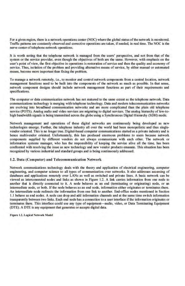 Par a given region, there is a network operntions cemer (NOC) where the global s1atus of!he network is mo.nitored.
Traffic patterns are constant.ly observed and corrective operations are taken, ifneeded, in real time. The NOC is t:he
nerve center oftelephone network operations.
lt is worlh noting !hat the telephone .network is lll1IJI8ged from the users' perspective, and not nom that of the
system or the service provider, even though the objectives of both are the same. However, with emphasis on the
user's point ofv.iew, the fnt objective in operations is restoration ofservice and then the qualiiy and economy of
service. Thus, isolation ofthe problem and providing allelll8tive means of service, by either manual or automated
means, bocome more important !han fixing tbe problem.
To manage a network remotely, i.e., to monitor and control network componems from a central location. network
management functions need to he bui.lt into the components of the network as much as possible. In tbat sense,
network component designs should include network 01anagement functions as part of their requirements and
speci.fications.
The computer or da.ta communication network has no1m3tured to the same ell1em a.
s the telephone network. Data
communications technology is merging with telephone technology. Dala and modern telecommunication networks
are evolving into broadband communication networks and are more complicated 1han the plain old telephone.
service (POTS). Analog audio and video services are migrating to digillll services. The analog hierarchy of low-to-
high bandwidth signals is being mmsmitted across the globe using a Synchronous Digital Hierarchy (SOH) mode.
Network management and operations of lhese digital networks are continuously being developed as new
l.echnologies emerge. Furlher, the telephone industry all over the world had been monopolistic and 1hus singlt>
vendor oriented. This is no longer true. Digital-based computer communications started 8ll a private industry and iS
hence m1~tivendor oriented. Unfortunately, this bas produced enoanous problems 10 users because network
components supplied by different vendors do not always communicate with eacb other. The network or
information systems manager. who has the responsibility of keeping the service alive all the time, has been
confronted with resolving the issue as oow tecbnology and oow vendor products emanate. This situation has been
recognized by various industrial and standard groups and is being continuously addressed.
1.2. Da.hl (Computer) 110d T elecommunication Network
Network communications lechnology deals with the lheorY and application of electrical engiooering, computer
engineering. and computer science to aU types of communication over networks. It also addresses accessing of
daUlbases and applications remotely over LANs 8ll well as switched and private lines. A basic network can be
vJe,ved as interconnected nodes and links as shown in Figure 1.2. A link carries infurmalion from one node to
another that. is directly connected to it. A node behaves as an end (tenninating or originaling) node, or an
intennediate node. or both. If the node behaves as an end node, infonnation either originates or tenninates there.
An intermediate node redirects the informalion from one link to another. End-office nodes mentioned in Section
1.1 behave as end nodes. A node can drop and add infur01ation channels and til the same time switch infurmation
t·ransparently between two links. EaCh end node has aconnection to a user interface if1he infOrmation originates or
termina1es !here. Tlti.s interface could use My type of equipment-audio, video, or Data Tenninating Equipment
(DTB). A DTE is anyequipment I hat generates or accepts digital da1a.
Flgul't 1.2. LogicAl Nttwnrk Modtt
 