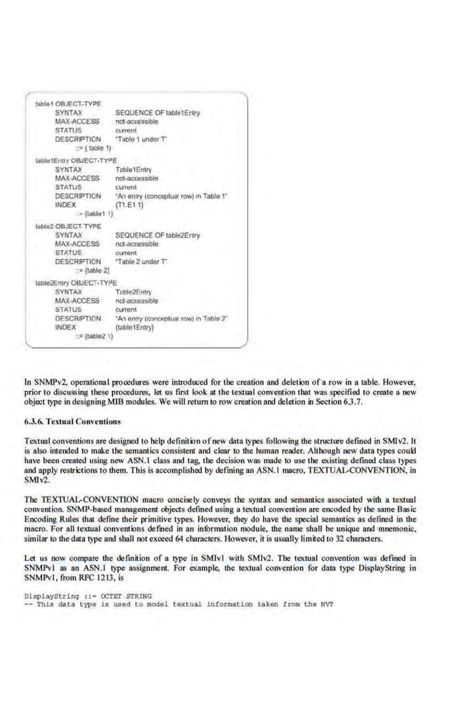 SYNTAX SEQUENCE OF table1Ertty
l
lllblg1 OBJECT-TYPE
MAX•ACCESS nct·accessible
STATUS curtenl
DESCRIPTION "Table 1 under T
::={table 1)
WlllelEnll'f OBJECT·TYPE
SYNTAX TEbie1Entry
MAX-ACCESS not-accessible
STAiiS
DESCRIPTION
INDEX
" . (l<lble1 1)
toble2 OBJEC'T TYPE
currem
•Art entry (conoeptuot rOW)1n Tal:>le 1'
{T1.E1 1)
SYNTAX SEQUENCE OF table2Eruy
MAX-ACCESS net-accessible
STJITUS Cl,lfrMI
DESCRIPTION "Table2 underT
::={table 2)
~e2Entry OBJECT-TYI?E
SYNTAX Tshle2Enlr)•
MAX-ACCESS not-accessible
STATUS CIJIT8nl
DESCRIPTION "M llnl'Y (conoeplualrow) •n Table2'
INDEX {table1Enlr)'}
::=(table2 1)
In SNMPv2, operational procedures were inlroduced for the creation and del.eiion of a row in a table. However,
prior to discussing these procedures, let us first look at the textual convention that was specified to create a .new
object type in designingMIB modul.es. We will return to row creation and deletion in Section 63.7.
6.3.6. Te~1ual Conventions
Textual conventions are desigood to help definition ofnew data types following the stniCture defined in SMiv2. tt
is aio;Q intended to make the semantics consisten1 and clear to the human reader. Although new data types could
have been created using new ASN.l class and tag, the decision was made to use the e.x.isting defmed class types
and apply restrk:tioos to them. This Is accomplished by defining an ASN.l macro, TEXTUAL-CONVENTION, in
SMJv2.
The TEXTUAL-CONVENTION macro concisely conveys the syntax and semantics associated with a textual
conven1ion. SNMP-based management objects defined using a tex1ual convemion are encoded by the same Basic
Encoding Rules that define their primitive types. However, they do have the special semantics as defined in the
macro. For all te:ciual convenlions de·fUlcd in an infOrmation module, the name shall be unique and mnemonic,
similar to the data twe and sbaii not exoeed 64 characters. Rowever, it is usually limiled to 32 cbaracters.
Let us now compare the defmition of a type in SMivl with SMiv2. The textual convention wos defmed in
SNMPvl as an ASN.l type ass'igoment. For example, the textual convention for data type DisplayString in
SNMPvl , from RFC 1213, is
DiBplayString :: • OCTET .STRING
-- 'l'hb da ta t ype l.s used r.o 111odel t exto<1l lnformad.on tak.en !rom t he NVT
 