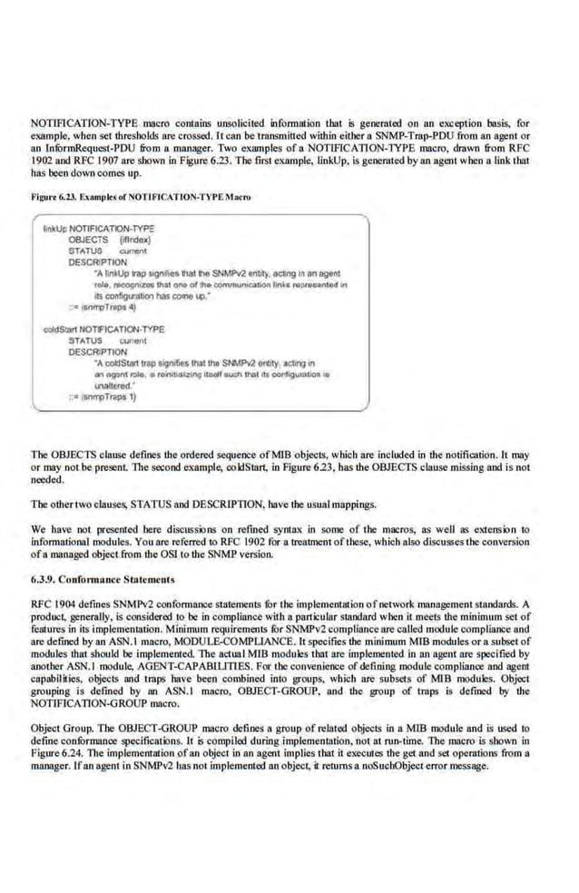 NOTJFICATlON-TYPE macro contains unsolicited infonnation tbat is generated on an eXJleption basis, for
example, when set Lhresbolds are crossed. ll can be transmiued wl1hin eitber a SNMP-Trop-PDU from an agent or
an lnfurmRequest;PDU from a manager. Two examples of a NOTIF!CATION-TYPE macro, drawn &om RFC
1902 and RFC t907 are shown in Figure 6.23. The first e.xrunple, linkUp, is geoeruted by an agent when a link that
has been down comes up.
Figut·r 6.23. ExRmplrs orNOTIFICATION-TYPE ~1o<ro
~nkUp NOTIFlCATlON-TYPE
OBJECTS fdlndelc)
STATUS c;un-ent
DESCRIPTION
•AfiiiUp Wllp~i'iea lhal tic SNMM Mbly, llelwlg in nnagenl
rol<1, n>eognize that ono of 1M oomrnunleal-lin~ "'Pf""nlod In
1ts conf'91'111lo'l has c:oono '4>-.
·•snn"pTI'JPS 4)
cokiSUtn NOTIFtCATION·TYPE
STATUS CUllIIIII
DESCRIPTION
-A coi:ISiatllfiP signifJt$lhllllhe SI>NM erilly, ICb"'J In
an f>VOnl r.>lo, • roi'IIUcn::ing IIJJdl lu::h IMI Ito conf'l)urotlon II
1NII£red •
•;= SIIf'll!TI'ij)S 1)
The OBJECTS clause defines Lhe ordered sequence ofMJB objects, which are included in Lhe notification. II may
or may not be present. The second example, coldS1art, in Figure 623, has Lhe OBJECTS clause missing and is not
needed.
The ower two clauses, STATUS and DESCRIPTION, have Lhe usual mappings.
We have not presented bere diseussions on refined syntax in some· of the macros, as well as exte.nsion to
informational modules. You are referred to RFC 1902 for a treatment ofthese, which also discusses the conversion
ofa managed objecLfrom Lhe OSI to 1he SNMP version.
6.3.9. Con{onn:•ucc Statements
RFC t904 defines SNMPv2 conformanoe statements fur the implementation of-network ·managemem standards. A
product, generully, is considered 10 be in compliance with a panicular Slllndard when it meelS Lhe minimum set of
features in iiS implementation. Minimum requirements lOr SNMPv2 compliance are called module eomp.liancc and
are defined by an ASN.I macro, MOOULE-COMPUANCE. Uspecifies Lhe minimum MlB modules.or a subset of
modules !.hat should be implemented The actual MIB modules '!bat are implemented in an agent are specified by
another ASN.t module, AGENT-CAPABLLITLES. For the convenience ofdefining module compliance and agent
capabilities, objccls and traps have been combined into groups, which are subsets of MlB modules. Object
grouping is defined by an ASN.t macro, OBJECT-GROUP, and Lhe group of traps is defined by Lhe
NOTIFICATION-GROUP macro.
Object Group. The OBJECT-GROUP mncro defmes a group of related objects in aMlB module and is used to
defme confOrmance specifications. 11 is compiled ducing implemenuu:ion, nol at run-time. The macro is shown in
Figure6.24. The implementarion ofan object in an agent implieJ> that it execlfles the get and set operations from a
manager. Lfan agent in SNMPv2 has no! implemented an object, it returns a noSuchObject error message.
 