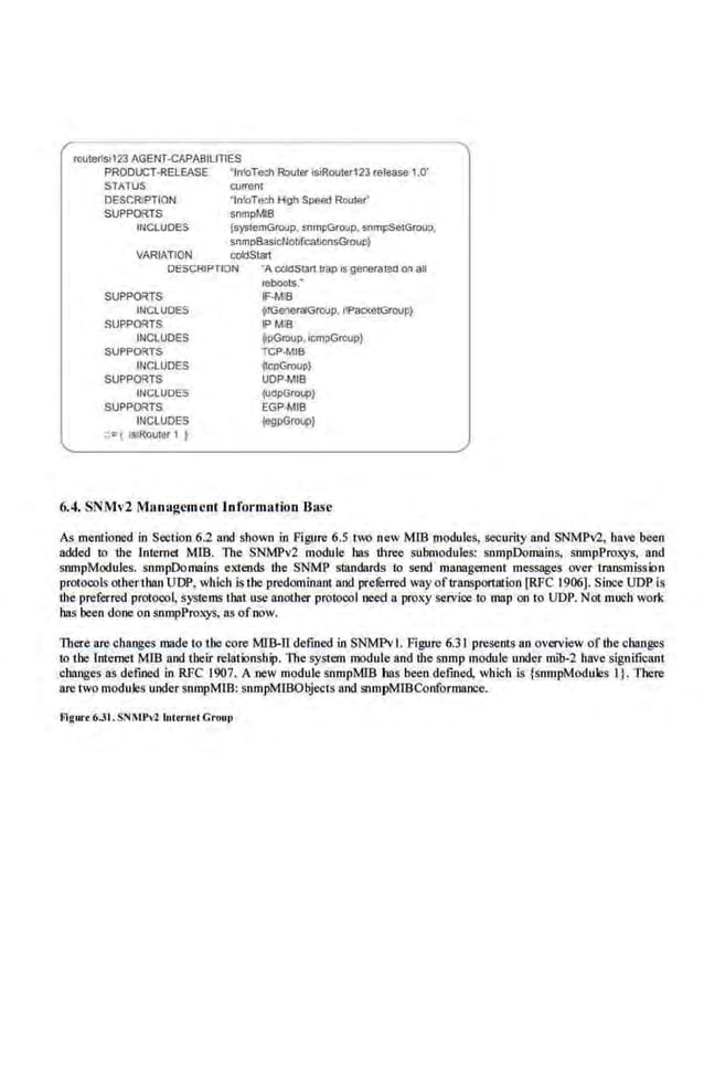 routeflsl123 AGENT·CAPABIUTlES
PRODUCT-RELEASE ' fn!oTech Roula' lstRooter123 release 1.0'
STATUS currem
DESCRiPTION ·tn!oTe.."h 1-l-gh Speed Router'
SUPPORTS snmpMIB
INCLUDES {systemGroup. snmpGroup. snmpSetGrouD.
snmpBasiciJobfJCa!lonsGroun)
VARt1TION coldStart
DESCRIPTION
SUPPORTS
INCLUDES
SUPPORTS
INCLUDES
SUPPORTS
INCLUDES
SUPPORTS
INCLUDES
SUPPORTS
INCLUDES
••=I lstRouter 1 )
"A <X!!dSiiln trap Js generateo on au
1ebllots.·
lF-MlB
~rGeneraiGroup. IIPac!<etGroup}
IPMIB
jlpGroup, icmpGroup)
TCP·MIB
~Cr>G<OiJP}
UDP·MIB
{UdpGroup}
EGP-MIB
{egpGroup}
6.4. SNMv2 Management Information Ba.~e
As mentioned in Section 6.2 and shown in Figure 6.5 two new MIB modules, security and SNMPv2, have beeo
added to the lntemet Mill. 11te SNMPv2 module has three submodules: snmpDomain.s. snmpProx;ys, and
snmpModules. snmpDomains extends the SNMP SUUldards to send manageo1ent messages over trnnsmisskln
protoools otherthan UDP, which is the predominant and preferred way of transportation [RFC 1906). Since UDP is
the preferred protocol, systems that use another protocol need a proxy servioe to map on to UDP. Not much work
has been done on snmpProx;ys, as ofnow.
There are changes made to the core MIB-ll defined in SNMPvI. Figure 6.31 presents an overview of lbe changes
to the Internet MID and their relatklnship. 11te system modul'e and the snmp module under mib-2 have significant
changes as defined in RFC 1907. A new module snmpMIB has been defined, which is {snmpModules 1}. There
are two modules under srunpMIB: snmpMlBObjects and snmpMIBConformance.
fllgm.. 6.31 .SNMPvl huun<i CrouJ>
 