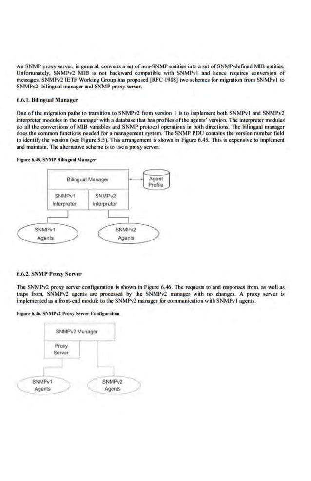 An SNMP proxy server, in general, converlS a set ofnon-SNMP entities into a set ofSNMP-defined MIB entities.
Unfortunately, SNMPv2 MlB is oot backward compatible with SNMPvl and hence requires conversion of
messages. SNMPv2 tETF Working Group ha<~ proposed [RFC 1908] two schemes for migration from SNMPvl to
SNMPv2: bilingual manager and SNMP proxy server.
6.6. 1. Bilingunl Munuger
One of'tbe migration paths to trilnsition to SNMPv2 from version I is to implement both SNMPvl and SNMPv2
Interpreter modules in tbe manager with a database tbat bas profiles oflbe agents' version. The ioh::rpreter modules
do all the conversions of MIB vari<!bles and.SNMP protocol operations in both directions. The bilingual manager
doe.s the common functions needed for a management S)'S!em. the SNMP PDU contains the version number field
to identil)r the version (see Figure 5.5). This an:angement is sbown in Figure 6.45. This is expensive to implement
and maintain. The alternative scheme is to use a proxy server.
Figut.. 6.45. SNMP BilinguAl M•nagtr
Btlingual Manogcr
SNMPv1
6.6.2. SNMJ• l't-uxy Server
The SNMPv2 proxy server configumtion is shown in Figure 6.46. The requests 10 and responses from, as well as
traps from, SNMPv2 agents are processed by the. SNMPv2 manager with oo ehanges. A proxy server is
Implemented as a front-end module to the SNMPv2 manager furcommunicntion with SNMPvlagents.
Figure6.-16. SNMPvl ProJ<y Strvtr Configuration
(
$NMPv2 MRnAQ!i!r
SNMPv1
Agents
Proxy
Sgrvor
)
- (
- SNM?v2
-~
 