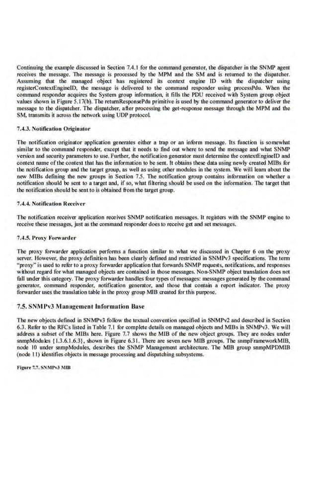 Continuing the eX3JIIple discussed in Section 7.4.I for the command generator, the dispatcherin the SNMP agent
receives the message. The message is processed by the MPM and the SM and is renUlled to the dispa.tcher.
Assuming that the managed object has registered il~ contel1 engine ID with the dispatcher using
registe.rContextEngineiD, the message. is delivered to the command responder using processPdu. When the
command responder acquires the System group information, it fills the PDU received witll System group object
values shown in Figure 5.17(b). The retumResponsePdu primitive is used by the command genemtor to deliver the
message to the dispatcher. The dispatcher, after processing the get-response message through the MPM and the
SM, transmits it.across the network using UDP protocol
7.4.3. Notification Originator·
The ootifiCSiion originator appUCSiion generates either a trap or an inform message. Its function is somewhat
similar to the command responder, except that it needs to filld out where to send the message and what SNMP
version and security parameters to use. Further; the notification generator must determine the contextEngineiD and
context name ofthe context that bas the information 10 be sent. It obtains these data using newly created MIBs fur
the notifiCSiion group and the target group, as well as using other modules in the system. We will learn about the
new M!Bs defining the new groups in Section 7.5. The notification group contains infOrmation on whether a
notification should be sent to a target and, if so, what filtering shoukl be used on the illformatlon. llte target tbat
the notification should be sent to is obtained from the target group.
7.4.4. Notitic.ation R«civer
The notification receiver application receives SNMP notilication mcs5agcs. It registers with the SNMP engine to
receive these messages, just as the command responder does to receive get and.setmessages.
7.4.5. l' roxy Fonv!u·der
The proxy fOrwarder application perf
orms a function similar to what we discussed in Chapter 6 on the proxy
server. However, the proxy definition has been clearly defined iUJd restricted in SNMPv3 specifications. The term
"proxy'' is used to rerer to a proxy forwarder applicationtbat forwards SNMP re<1uests, notifications, and responses
without regard for what managed objects are contained in those messages. Non-SNMP object translation does not
fall under thL~ category. The proxy forwarder handles fuur types ofmessages: messages generated by the command
generator, command responder, notification generator, and those that comain a repon indicator. The proxy
forwarder uses the translation table in the pfol<}' group MlB created fur this purpose.
7.5. SNMl'v3 Manageme.nl lnfonnalion Ba.
~e
The new objects defined in SNMPY3 follow the te>.'lual convention specified in SNMPv2and described in Section
6.3. Refer to the RFCs listed in Table 7.1 for complete details on managed objects and M!Bs in SNMPv3. We will
address a subset of the MIBs here. Figure 7.7 shows the MIB of the new object groups. They. are nodes under
snmpModules {1.3.6.1.6.3}, shown in Figure 6.3 L There are seven new MIB groups. Tbe snmpFramewo[kMIB,
node 10 under snmpModules, describes the SNMP Management architecture. The MlB group snmpMPDMIB
(node II) identifies objects in message processing and dispatching subsystems.
Flgur• 7.7.SNIIPvJ M1B
 