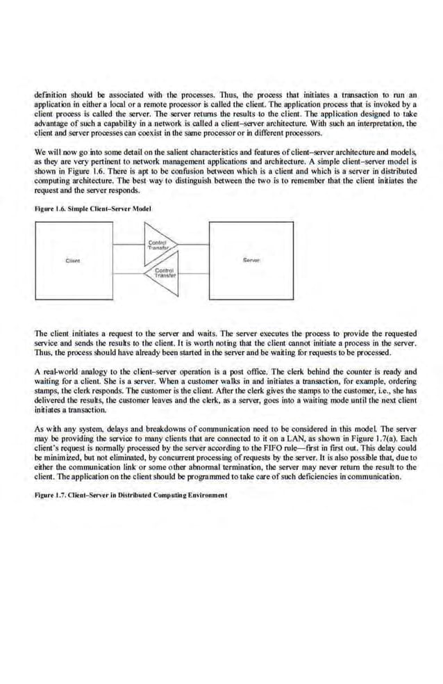 defnition shouk! be associated with the processes. Thus, the process that iniliates a transaction 1.0 run an
application in either a local or a remote processor is called the client. The application process that is invoked by a
client process is called ·the server. 1lte .serv-er returns the results to the client. Tbe application designed to take
advantage of such a capability in a network is called a clie.m- server architecture. With such an interpretation, the
e llen! and server processescan coexist in the same processor or in different processors.
We will now go into some detail on ·the salient characteristics and features ofclient-server architecture and models,
as they are very pertinent to nct~:>rk management applications and architecture. A simple client-server model is
shown in Figure 1.6. There is apt to be confusion between wh.ich is a client and which is a server in distributed
computing architedure. The 'best way to distinguish 'between the two is to remember that the client initiates the
request and the server responds.
Flgw·• 1.6. Simplt Clitni-Str'tr Modtl
Cllel'l
The client initiates a request to tbe server and waits. Tbe server executes tbe prooess to provide the requeSied
service and sends the resuk$ to the client. lt is worth noting that the client cannot initiate a process in thu server.
Thus. tbe process should have already been started in the server and be waiting for request.s to be processed.
A rea.l-world analogy to the clieot-server operation is a post offioe. The clerk behind the counter is ready and
waiting for a client. She is a server. When a customer walks in and initiates a transaction, for example, ordering
stamps, the clerk responds. The customer is the client. After the clerk gives me Sinmps to the customer, I.e., she has
delivered the resuks, the customer leaves and the cler.k, as a server, goes into a waiting modeuntil the next client
initiates a transaction.
As with any system, delays and breakdowns of COIIliDuoiCation need to be considered in this model The server
may be providing the service to many clients that are conncctoo to it on a LAN. as shown in Figure I.7(a). Eaeh
client's request is normally proces.~ed by the server according to the FrFO rule--f~rst in first out. This dei3y could
be min.im.ized, but not eliminated, by concun:eot processing ofrequests by the server. It is also possible that, due to
either the communication link or some other abnormal termination, the server may never return the result to th.c
client. The application on the client should be programmed to take care ofsllCh deficiencies in communication.
Fi~ur< 1.7. Clitni-Strvt r In Discrlbused Cumt>ulio.g.Environmeuc
 