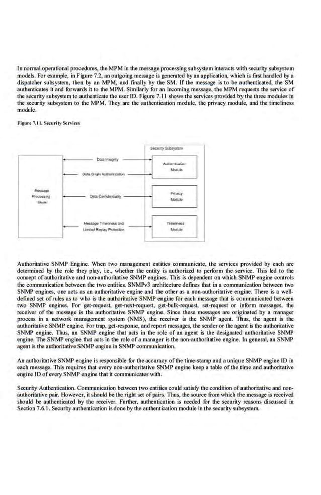 ln normal opemtional procedures, the MPM in the message processing subsystem interacts with security subsystem
models. For example, in Figure 7.2, an outgoingmessage is generated by an applical'ion, which is fJISt handled by a
dispmcher subsystem, then by an MPM, and finally by ·the SM. If the message is to be authenticated, the SM
authenticates it nod fonvnr$ it to the MPM. Similarly for an incoming message, the MPM requests the service of
the security subsystem to authenticate the user ID. Figure 7.11 shows the services provided by the three modules in
the security subsystem to U1e MPM. They are the authentication module, the privacy module, nod the timeliness
module.
Flgur< 7.t l. S~urity Servi«J
r- ~~=-=JL__-
_
-
_
·_
::
__...J
Authoritative SNMP Engine. When two management entities communicate, the services provided by each are
determined by the role they play. i.e.. whether the entity is authorized to perf
orm the service. This led to the
concept ofmrthoritative and non-authoritative SNMP engines. This is depe.ndent on which SNMP engine controls
the communication between the two entities. SNMPv3 architecture defines that in a communication between two
SNMP eng ines, one acts as an authoritative engine and the other as a non-authoritative eng ine. There is a well-
defined set of rules as10 who is the authoritative SNMP engine for each message that is communicated between
two SNMP eugines. For get-request, get-next-request, get-bulk-request, set-request or infurm messages, the
receiver of the message is the aut.horiuuive SNMP engine. Since these messages are originated by a manager
process in a network management system (NMS), the receiver is the SNMP agent. Thus, the agent is the
authoritative SNMP engine. For trap, get-response. and report messages, the sender or the agent is the authoritative
SNMP engine. Thus, an SNMP engine that acts in the role of an agerrt ls the designated authoritative SNMP
engine. The SNMP engine that acts in the role ofa manager is the non-authorirntive engine. 1n general, an SNMP
agent is the authoritative SNMP engine in SNMP communication.
An authorillitive SNMP engine is respons'ible for the accuracy ofthe time-stamp and n unique SNMP engine 10 in
each message. This requires that cwery non-authoritative SNMP engine keep a table oflhetimeand authoritative
engine ID ofevery SNMP engine that it communicatc:s with.
Security Authentication. Communication between two errtities could satisfY the condition otauthoritative and non-
authoritalive pair. However, itshould be the right set ofpairs. Thus, the source from which the message is received
should be authemicated by the receiver. FurU1er. authentication is needed lbr the security reasons discussed in
Section 7.6. L Securily authentication is done by the authentication module in the security subsystem.
 