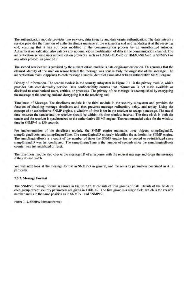 The authentication module provides 1wo services, data integrity and data origin authentication. The dalll integrity
service provides the function of anthe01icating a message 111 the originating end and validating it lll the receivi.ng
end. ensuring thai it has not been modified in the communicalion prooess by an unauthorized intruder.
Authentication validation al9o catches any non-malicious modifica1ion of data in the communication channel. The
authentical.ion scheme uses aulhem.icalion prolocols, such as HMAC-MDS-96 or HMAC-SBA-96 in SNMPv3 or
any other protocol in place of iL
The second service tbal is provided by the authemication module is data origin authentication. This ensures thai the
cla.imed identity of the user on whose behalf the message was sent is truly the originator of the message. llle
authentication moduleappends to each message a.unique identifier associated with an authorilative SNMP engine,
Privncy ofrnformation. Tb.e second module in the security subsystem in Figure 7.11 is the privacy module, which
provides data confxlentiality service. Data confidentiality en.sures that information is not made avai·lable or
disclosed to unauthorized users, entities, or processes. The privacy of1he message is accomplished by encrypting
the message at the sending end and decrypting i1 at the receiving end.
Timeliness of Message. The timeliness module is the third module in the security subsystem and provides tbc
fimction of checking message timelin.ess and thus prevents message redirection, delay, and replay. Using the
concept ofan authoritative SNMP engine, a window oft.ime is set in lhe receiver to accept a message. Tbc travel
time between the sender and the receiver should be within this time window interval. The Lime clock i.n both the
sender and the receiver is synchronized to the authoritative SNMP engine. The recommended value for the window
time in SNMPv3 is 150 seconds.
For implementation of 1he timeliness module, lhe SNMP engine maintains three objects: snmpEngineiD,
snmpEngioeBools, and snmpEngineTime. The snmpEnginelD uniquely identifies the authoritative SNMP engine.
The snmpEngineBoots is a count of the munber of times the SNMP engine has re-booted or ro-irtitialized since
snmpEngineiD was last configured. The snmpEngineTime is the number of seconds since the snrnpEngineBoots
coumer was lasl initialized or reset.
The timeliness module also checks the message lD ofa response with the request message and drops the message
if they do ooi match.
We will next look at the message formal in SNMPv3 in general, and the security parame1ers contained in it in
panicular'
7.6.3. Message Fomuu
The SNMPv3 message format Is shown in Figure 7.12. It oonsis1s of four groups of data. Details of the fieIds ln
each group except security parameters are given in Table 7.7. The first group is a single field, which is the version
number and is in the same position as in SNMPv1and SNMPv2.
Frguo't 7.12.SNMPvJ 1frSSA!:f Fornllll
 