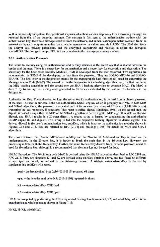 Within r.hesecurity subsystem, r.he opemtioooJ sequence ofaur.heotication and privacy fur an incoming message are
reversed from r.hm of the outgoing message. The message is flfst sent to the authentication module with r.he
authentication key, the whole message received from the network, and authentication parameters received from the
network as inputs. It outputs an aur.henticat.ed whole message to the calling module in USM. The USM the.n feeds
the decrypt key, privacy pammcters, and the cnctypted scopedPDU and receives in return the decrypted
scopedPDU. The decrypted scopedPDU is then pas:>ed on to the message processing module.
7.7J. Authentication Protocols
The secret to secnrity usfng the authentication and privacy schemes iS the secret key that is shared between the
sender and the user. There is a secret key for amhenticatiQn and a secret key for encryption and decryption. The
secret key for the· Usc..Y-based Secnrity Module (USM) is developed from the user password. Two algorithms are
recommended in SNMPv3 fur devek>plng the k·ey from the password. lltey are HMAC-MDS-96 and HMAC-
SHA-96. l11e first letter in the designation s1ands fur the cryptographic hash function (H) used fur geoerati11g the
Message Access Code (MAC). The second part in the designation is r.he bashing algorillim used, the fuSI one beillg
the MDS hashing algorithm, and the second one the SHA-1 hashing algorithm to generate MAC. The MAC is
derived by truncating the bashing code generated to 96 bits as indicated by the last set of characters i.n the
designatbn.
Authentication Key. The authe.ntication key, the secret key for authentication, is derived !Tom a chosen password
ofthe user. The user in onr case is the non-authoritative SNMP engine, which is generally an NMS. l.n both MD5
and SBA-1 algoriihms, tbe password is repeated until it fon:ns exactly a siring of220
octets (1,048,576 octets),
truncating tbe last repetiHoo, if necessary. This rcsuh. is called digestO [Stallings, 1998]. In the second step, tbe
digestO is hashed using either the MDS or the SHA-1 algorithm to derive digest I. MD5 algorithm yields a 16-octet
cligestl, and SHA-1 results in a 20-octet digestJ. A second string is furmed by concatenating the authoritative
SNMP engine lD and digestI. This string is fed into the respective hashing algorithm to derive digest2. The
derived digest2 is the user's authentication key. authKey, which is input to the authentication modules shown in
Figures 7.13 and 7.14. You are referred to RFC [2104] and Stallings [1998) for details on MD5 and SHA-1
algorithms.
The choice between tbe 16-octet MDS-based authKey and the 20-octet SHA-1-based aurhKey is based on the
Implementation. In tbe 20-octet key, it is harder to break the code than in the l(i-octct key. However, the
processing is fa~ter with the 16-octet key. Fnrther, the same 16-octet key derived from the same password could be
used for the privacy key.•aJthougll it is recommended that the same key not be used for both.
HMAC Procedure. The 96-bit. bog code MAC is derived using the HMAC procedure described in RFC 2104 and
RFC 2274. First, iwo functions Kl and K1 are derived using authKey obtained above, and two fixed but differenl
strings, ipad and opad, as defined in the foUowing manner. A 64-byte exiendedAuihKcy is de.rived 'by
supplementing auUtKeywith zeros.
ipad = r.he bexadecimaJ byte Ox36 (00 II0110) repeated 64 times
opad =the hexadecimal byte OxSc (0 IOJ II00) repeated 64 tlmes
K I = extendedAuthKey XOR ipad
K2 = extendedAutllKey XOR opad
HMAC is computed by performing the following nested bashing functions on Kl. 10, and wholeMsg. which is the
unauthenticated whole messageshown in Figure 7. 13:
H(K2,H(Kl, wboleMsg))
 