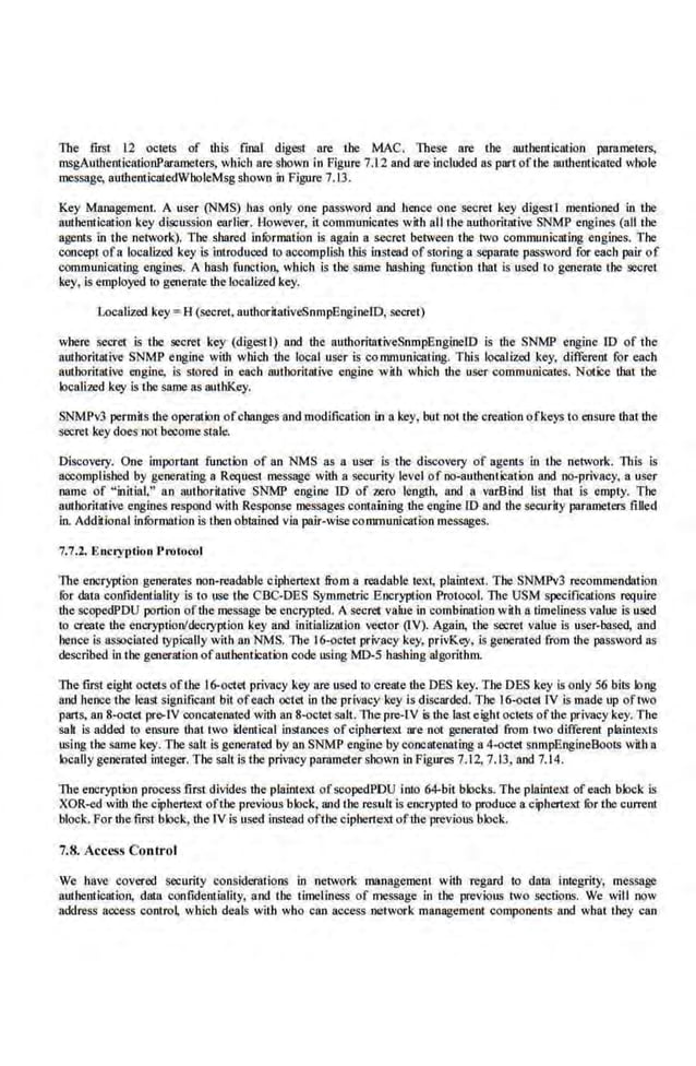 The fust 12 oc1
e1S of this final digest are the MAC. These are the authentication pamme1ers,
msgAuthenticationParamete.rs, which are shown in Figure 7.L2 and are included ns part ofthe authenticated whole
message, authenticatedWholeMsg shown in Figure 7.13.
Key Managemenl. A user (NMS) bas only one password and hence one secre1 key digestt mentioned in the
authenlieation key discussion earlier. However, it communicates with all the authorit!llive SNMP ·engines (all the
agents in the network). The shared information is again a secret between the two comnwnicating engines. The
concept ofa locaLized key is introduced ro accomplish this instead of storinga sepamte password for each pair of
communicating engines. A hash function, which is the same hashing function that is used t.o geoemte the secret
key, is employed to generate !he localized .key.
Localized key = H (secret, autboritativeSnmpEngineiD, secret)
where secret is the secret key (digest I) and !he authoritativeSnmpEngineiD is the SNMP engine ro of the
authorit11live SNMP engine with which the local user is co mmunicating. This localized key, differe.nt for each
atnhoritative engine, is stored in each aulhoritative engine wiH1 which the user communicates. Notice !hat the
localized key is the same as authKey.
SNMPv3 permits !he operation ofchanges and modification in a key, but not the creation ofkeys to ensure that !he
secret key does not become stale.
Discove.ry. One important function of an NMS as a user is the discovery or agents in the· network. This is
accomplished by generating a Request message with a security level of no-authentication and no-privacy, a user
name of "initial," an au1horitative SNMP eogioe ro of uro length, and a varBind llst that is empty. The
authoritative engine.s respond with Response messages containing the engine ID and !he security parameters filled
in. Additional information is then obtained via pair-wise communication messages.
7.7.2. E ncryptwn Protocol
The encryption generates non-readable cipherteKt from a readable tex:t, plaintext. The SNMPv3 recommendation
for data confidentiality is to use the CBC-DES Symmetric Encryption Protocol. The USM specffications require
the scopedPDU portion ofthe message be encrypted. A secretvalue in combination wit.h a timeliness value is used
to create !he encryplionldecryption key and initialization vector (IV). Again, the secret value is user-based, and
hence is associated l)'pically with an NMS, The 16-octet priv.acy key, privKey, is generated from the password as
described in the generation ofauthentication code using MD-S hashing algorithm.
The first eight octets ofthe 16-odet privacy key are used 1
0 create the DES key. The DES key is only 56 bits lo11g
and henee t.he least significant bit ofeach octet in the privacy key is di.searded. The 16-octet IV is made up oftwo
parts, an 8-octet pre-IV concatenated with an 8-octet salt. The pre-1V 5 the last eight octets of!he privacy key. The
sak is added to ensure that two identical instances of ciphertel<i are not generated from two different plaintexts
uslng the same key. The salt is generated by an SNMP engine by concatenating a 4-octet snmpEngineBoots with a
locally generated integer. The saltis the privacy panimeter shown in Figures 7.12. 7.13, and 7.14.
The encryption process first divides the plaintext ofscopcd.PDU into 64-bit blocks. The pJainteltl of each block is
XOR-eel with ·me ciphertex't ofthe previous bJoc.k, and the result is encrypted to produce a ciphertex't for the current
block. For the first block, the IV is used instead ofthe ciphertext ofthe previous block.
7.8. Access Control
We. have covered security considerations in network management with regard to data integrity, message
authenlieation, data confide.ntiality, and the tirneliness of message in the previous two sections. We will now
address access contro~ wh.ieb deals with who can access network management components and what they can
 
