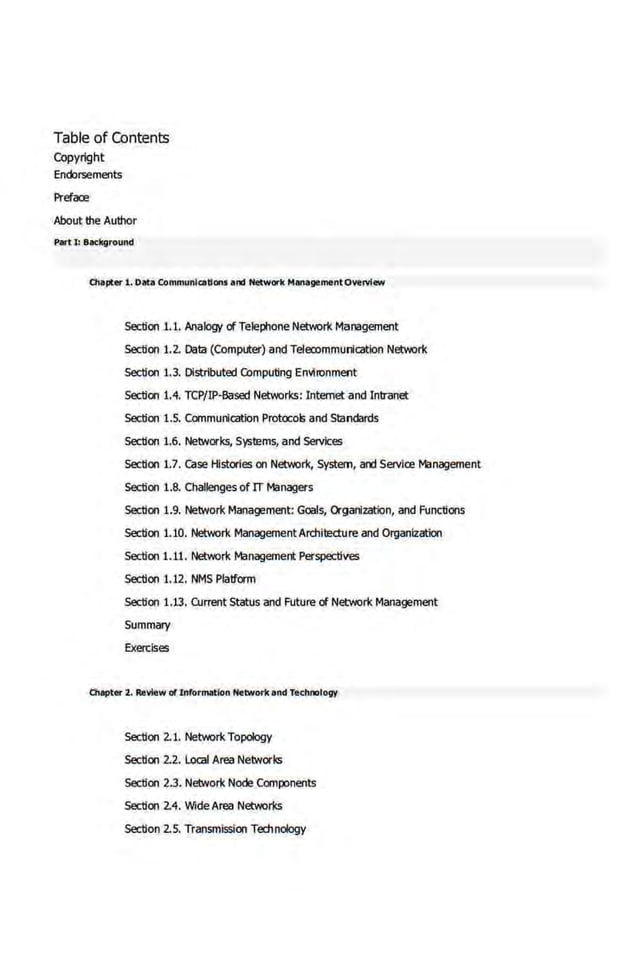 Table of Contents
Copyright
Endorsements
Preface
About the Author
Plitt J: Background
Oiapt« 1. Data Communications and Networl< ManagementOverview
Section 1.1. Analogy cl Telephone Network Management
Section 1.2. Data (Computer) and Telea>mmunicatlon Network
Section 1.3. Distributed CCmputing Environment
Section 1.4. TCP/IP-Based Networks: Internet and Intranet
Section 1.5. Communication Protocols and Standards
Section 1.6. Networks, Systems, and Services
Section 1.7. case Histories on Network, System, ard Servics Management
Section 1.8. Challenges of IT Managers
Section 1.9. Network Management: Goals, Organization, and Functions
Section 1.10. Network ManagementArchitecture and Organization
Section 1.11. Network Management Perspectives
Section 1.1.2. NMS Platform
Section 1.13. CUrrent Status and Future cl Network Mana{jement
Summary
Exercises
Chapter 2. Review of Information Nelwor1< and Technology
Section 2.1. Network Topology
Section 2.2. Local Area Networks
Section 2.3. Network Node Components
Section 2.4. Wide Area Networks
Section 2.5. Transmission Technology
 