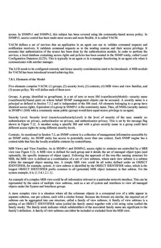 access. 1n SNMPvl and SNMPv2, this subject bas been covered using the community-based access policy. ln
SNlviP13, aocess control bas been made more secure and more flcxlble. It is called VACM.
VACM defines a set of services ihat an applicatiQn in lll1 agenl can use to validute command requests and
notification receivers. II validates command requests as to the sending sources and their access privl.lege. II
assumes that authentication of ihe source has been done by the authentication module. In order to perform the
services, a local database containing access rights and.policies has been created in the SNMP entity, called Local
Configuration Dawtoro (LCD). This is typically in lll1 agent or in a mlll18gcr functioning in an agent role when it
communicates with aoother manager.
The U:D needs to be configured remotely and hence securityconsiderations need to be introduced. AMlB module
for VACM bas been introduced toward achieving tbis.
7.8.1. Elements ofthe Model
five elements comprise VACM: (I) groups, (2) security leve~ (3) contexts, (4) MIB views and view families, a.nd
(5) access policy. We will defineeach oflbem now.
Groups. A group, identified as groupName, is a set of zero or more SM (vacmSeeurityModel)---seeurity name
(vacmSecurityNome) pairs on wbose behalf SNMP monogement objects can be accessed. A security name is a
principal as defined in Section 7.3.2 and is independent of tbe SM used. All elements belonging to a group have
identical access rights. Equivalent otagroup in SNMPvl is ihe.commtmity name. Thus, all NMSs (security names)
In SNMPvl (SM) witha community name public (group) would have equal access privilege to an agent
Security L,.evel. Security level (vacmAccessSecurityl,.evel) is the level of seoority of ihe user, namely no
auihenticarion-no privacy, authentlcation-oo privacy. and authenrication-pdvacy. This is set by the message flag
sbown in Figure 7.12. A member using a specific SM and with a given security name in a group could have
differetn access rights by using different security levels.
Contexts. As mentioned in Section 7.3, an SNMP context is a collection ofmlll18gement information aocessible by
an SNMP entity. An SNMP entity has access to potentially more than one context. Each SNMP engine bas a
context table that.lists the locallyavailable contexts by contextName.
M1B Views and View Families. As in SNMPv I and SNMPv2, access rights to contexts are controlled by a MlB
view (see Figure 5.2). A MIB view is defined for each group and it details the set of managed object types (lllld
optionolly, 'the specific instances ot object types). Following the approach of ihe tree-like naming structure tor
MIB, the MIB view is defined as 8 combination of 8 set of view subtrees, where each view subtree Is a subtree
within the managed object naming tree. A simple MIB view could be all nodes defined under an OBJECT
IDENTLFIER, for example, system. A view subtree is identified by the OBJECT IDENTIFIER value, which is the
longest OBJECT IDENTIFIER prefix common to aU (potemial) MID object instances in that subtree. For the
system example, it is {1.3.6.1.2.1.1 }.
An example ofa complex MIB viewcould be all infunnation relevant to a particular networkinterface. This can be
represented by the union of multiple view subtrees, such as a set of system and interfaces to view all managed
objects under the System and Interfaces groups.
A more complex view is a situation where all ihe colmnll1lr objeciS in a conceptual row of a table appear in
separate subtrees, one per cohtmo, each with a similar formal. Because ihe formats are similar, the required set of
subtrees can be aggregated into one structure, called a family of view subtrees. A family of view subtrees is a
pairing of an OBJECT IDENTIFTER value (called the fiunily name) ttlgether with a bit string value (called the
family mask). The mmily mask indicales which subidenlifiers ofiJIC aSS:Ociiited family name are significant to tbe
family's definition. A fiunily ofview subtrees can either be included or excluded from the MIB view.
 
