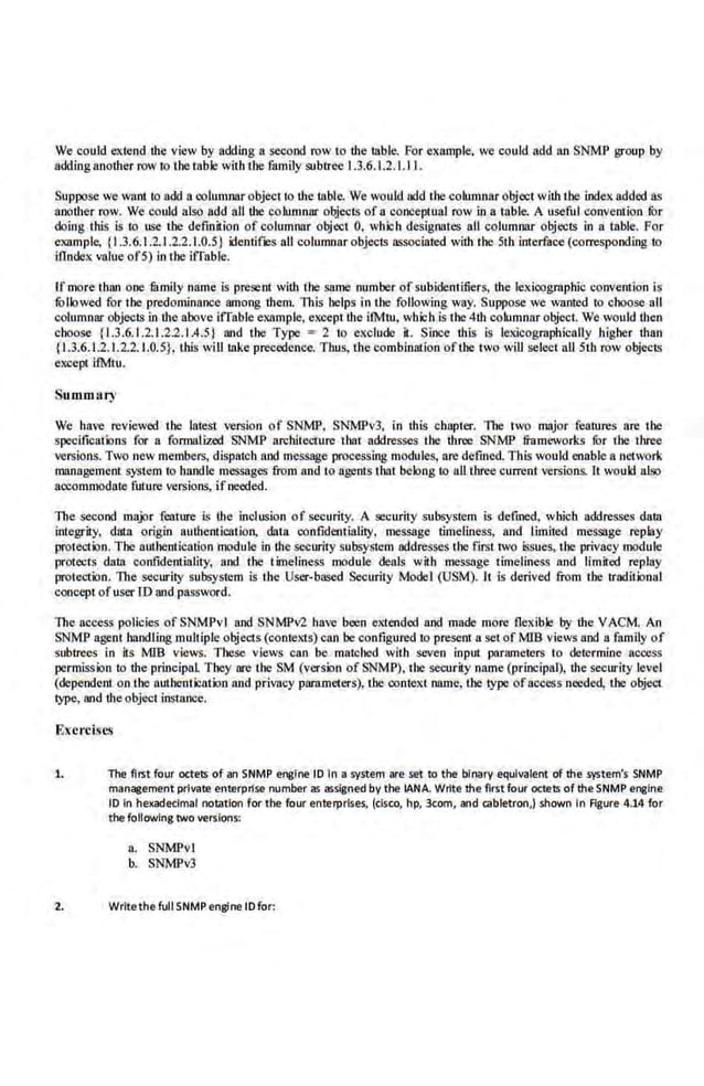 We could extend the view by adding a second row to the table. Por example. we could add an SNMP group by
adding another row 10 the table with tbe family subtree 1.3.6.1.2.1.11.
Suppose we wnot to add a columnar object to the table. We would add the columnar object with the indexadded as
another row. We could also add all tbe columnnr objects of a conceptual row in a table. A useful convention fur
doing this is to use the definition of columnar object 0, which designates all columnar objects· i.n a table. !'or
example, {1.3.6:1.2.1.2.2.1.0.5} ilentifJCS all columnar objects associated with tbe 5th interface (corresponding to
illndex value of5) in t.be iffable.
Ifmore than one iamity name is present with the same number of subidentitiers, the lexicographic convention is
fu!lowed for the predominance among them. this helps in the following way. Suppose we wanted to choose all
columnnr objects in the above iffable ex.'lmple, except the i1Mna, wbich is the 4th cohamnar object. We would then
choose {1.3.6.1.2.1.2.2.1.4.5} and the Type e 2 to exclude it. Since this is lexicograpbic.ally higher than
{1.3.6.1.2.1.2.2.1.0.5}, t.bis will take precedence. Thus, !.be combination ofthe two will select all St.b row objects
except i!Mlu.
Summary
We have reviewed the latest version of SNMP, SNMPvJ, in this chapter. 1be two major features are the
specificalicns for a formalized SNMP architecnare that addresses Lbe three SNMP frameworks for the tbrce
versions. Two new members, dispatch and message processing modules, are defmed. This would enable a network
management >')'~'!em to handle messages from nod to agents that belong to aU t.bree current versions. It would also
accommodate future versions, ifneeded.
The second major feature is the indusion of security. A security subsystem is defined, wbicb addresses data
integrity, duta origin autbeniicalioo, dat.a oonfidentiality, message timeliness, nod limited message replay
protection. The authenJication module in the security subsYstem addre.sses the (trSt two iSsues, the privacy module
protects data confidentiality. and the timeliness module deals with message timeliness and limited replay
protection. The secur.
ity subsystem is the User-based Security Model (USM). 11 is derived from tbe traditicnul
concept ofuser IDand password.
The access policies of SNMPvl and SNMP~ have been el1ended and made more Oex.ible by ihe VACM. An
SNMP agent handling multiple objects (contexts) can be configured 10 presem a set of MIB views and a family of
subtrees in its MIB views. These views can be matched with seven input parameters to determine access
permission to the principal They are the SM (versicn of SNMP). the security name (principal), the security level
(dependent on the authentication nod privacy parameters), the context name, !.be type ofaccess needed, tbe object
type, and the object instance.
Exercises
1. The first four octets of an SNMP e~fne· to In a system are set to the binary equivalent of the system's SNMP
manageme11t private enterprise number as assigned by the lANA. Wrtte the first four octets of the SNMP er>glne
10 In hexadecimal notation for the four enterprises, (cisco, hp, 3tom, and cabletron,) shown In Agure 4.14 for
the following two versions:
a. SNMPvl
b. SNMPv3
2. Writethe full SNMP engine tO for:
 