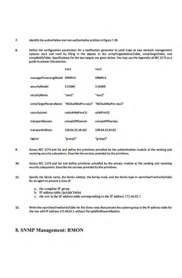 7. Identify the authoritative and non•authorltative entities in Figure 7.20.
8. Define the configuration parameters for a notlflcallon generator to send traps to two network management
systems noel and noc2 by filling In the objects In the snmpTargetAddressTable, snmpTargetTable, and
snmpNotlfyTable. Specifications for the two targets are given below. You may use the Appendix of RFC 2273 as a
gulde to answer this exercise.
noel noc2
messageProcesslngModel SNMPv3 SNMPv3
securltyModel 3 (USM) 3(USM)
seculrtyName "'noel.~~ "'noc:2'""
snmpTargetParamsName "NOAuthNoPrlv-noc1" "NOAuthNoPrlv-nocl"
securltyleveI noAuthNoProv(1) authPrlv(3)
transportDomaln snmpUDPDomaln snmpUDPDom9ln
transportAddress 128.64.32.16:162 128.64.32.8:162
taglist "groupl" "group2"
9. Access RFC 2274 and tist and define the primitives provided by the authentication module at the sending and
receivingsecuritysubsystems. Describe theservices provided by the primitives.
10. Access RFC 2274 and list and define prtmitlves provided by the privacy module at the sending and receiving
securitysubsystems. Describe the services.provided by the primitives.
11. SpecifY the family name, the family subtree, the family mask, and the family type In vacmVIewTreeFamlyTable
for ah agentto present aview of:
a.. tbe complete lP group
b. IP address table (ipAddrTable)
c. tbe row in the lP address table correspooding 10 tbe IP address 172.46.62.1
12. Wrtte thevacmVlewTceeFamllyTable for the three rows th~t present the systemgroup In the IP address table for
the row with IP address 172.46.62.1 without the ipAdEntReasmMaxSize.
8. SNMP Management: RMON
 