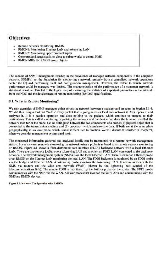 Objectives
• Remote netmrk monitoring, RMON
RMONI: Monitoring Ethernet LAN and token-ring LAN
RMON2: Monitoring upper protocol layers
• Generates and sends sLalistics clo.se to subnetworks to central NMS
RMON MISs fur RMON group objects
The success of SNMP management resulted in the prevalence of managed network components in the computer
network. SNMPv I set the fuundation for monitoring a network remot.ely from a centraUzed .network operations
center (NOC) and performing fa1~t and configuration management. However; the extent to which network
performance could be managed was limited The characterization ofthe performance ot a computer network is
statistical in nature. This led to the logical step of measuring ihe statistics of important pammeters in the network
from the NOC and the development ofremote monitoring (RMON) specifications.
8.1. Whut is Remote Monitoring?
We saw examples of SNMP messages going across the network between a manager and an agent in Section 5.1.4.
We did this using a tool that ··~niffs'' eve.ry packet thai i-1 going aero~ a local area network (LAN), opens it. and
analyzes it. It is a passive operation and does nothing to the packets, which continue ttl proceed to their
destinations. 1l1Js is called monitoring or probing the network and the device that does the function is called the
network monitor or tlte probe. Let us distinguish between the two components ofa probe: ( I) physical object that is
connected to the transmission medium and (2) processor, which analyzes the datn. 1f both are at the s ame place
geogr<~phically, it· is a local probe, which is how sniffers used to function. We will discuss this further in Chapter 9,
when we consider managementsystems and tools.
The monitored information gathered and analyzed locaUy ca.n be transmitted to a remote network management
station. In sucha case, remotely monitoring the network using a probe is referred to as remote network monitoring
or RMON. Figure 8.1 shows a fiber-distributed data interfuce (FODI) backbone network with a local Ethernet
LAN. lltere are two remote· LANs, one a token-ring LAN and another, an FOOl LAN, cormected to ihe backbone·
network. The network management system (NMS) is on the l.ocal Ethernet LAN. There is either an Ethernet probe
or an RMON on the Ethernet LAN monitoring tbe local LAN. The FODr backbone is monitored by an FOOl probe
via the bridge and Ethernet LAN. A toke!l-'ri.ng probe monitors the token-ring LAN. lt communicates with the
NMS via routers and tbe wide nrea network (WAN) (shown by lhe IJghtening bolt symbol of the
telecommunications link). The remote FOOl is monitored by the built-in probe an the router. The FDD! probe
communic11tes with tbe NMS via the WAN. All fuur probes that monitor the fuur LANs rutd communicate with tbe
NMS u.re RMON devices.
l'igur·• 8.t. Nrework Connguruciou wilh RMONs
 