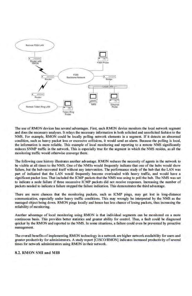 The use of RMON devices has several advantages. First; each RMON device monitors the local network segment
and does the necessary analyses. Ll relays the necessary information in both solicited and unsolicited filshion to the
~S. For example, RMON cou.
ld be loc41lly polling network e.lements in a segmcni. 1f It detects an abnormal
condition, such as heavy packet loss or excessive collisions, it would send an alarm. Because the polling is local,
the information is more reliable. This example of local monitoring and reporting to a remote NMS significantly
reduces SNMP tra.ffic in the network. This is especially true for the segment in which theNMS resides, as all the
monitoring traffic would otherwise converge there.
The following case history illustrates another advantage. RMON reduces the necessity of agents in the network to
be visible at all times to the NMS. One ofthe NMSs would frequently indicate that one of the hubs would show
failure, but the !tub recovered itself without any intervention. The perfonnance study of the hub that the LAN was
pan of indicated that the LAN would frequently become overloaded with heavy traffic, and would have a
significant packet loss. That included the ICMP packets tb.at the NMS was using to poll the hub. The NMS was set
to indicate a node failure if three sucoessive ICMP packets did not receive responses. Increasing the number of
packets needed to indicate a failure stopped the failure indication. This demonstrates the third advantage.
There are more chances that the monitoring packets, such as ICMP pings, may get lost in long-distance
communication, especially under heavy traffic conditions. This may wrongly be interpreted by the NMS as the
managed object being down. RMON ping; locally and hence has less chance oflosing packets, thus Increasing the
reliability ofmonit.oriog.
Another oovantage of local monitoring using RMON is thut individual segments can be monitored on a more
continuous basis. This provides better statistics and greater ability for control. Thus, a tauU could be diagnosed
quicker by theRMON and reported to the NMS. In some situations, a failure could even be prevented by proa.ctive
management.
The overall benefits ofimplcme.nting RM.ON tecltnology in a network are higher network availability for users and
greater productivity for administrators. A study report [CISCO/RMON] indicates increased productivity ofseveral
times for network administrators using RMON in il~eir network.
8.2. RMON SMI anti MIB
 