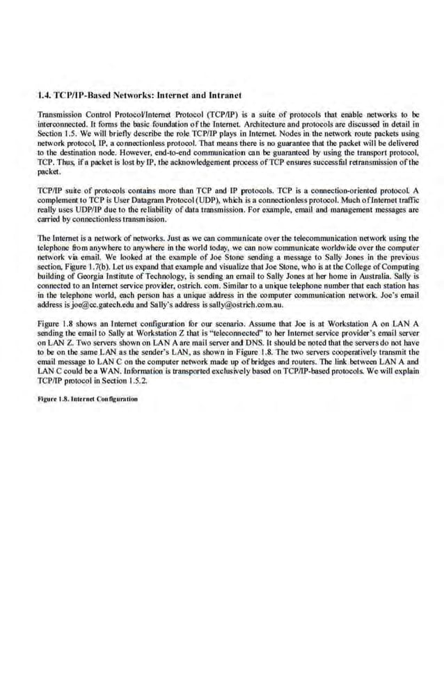 lA. TCP/JP-Based Networks: Internet and .Intranet
Transmission Control Prot.ocoVlmemCI Prot.ocol (TCPIIP) Js a suile of protocols that enable networks to be
interconnected. It forms the basic foundation ofthe Internet. Architecture and protocols are discussed in detail in
Section 1.5. We will brie·fly Mscribe tbe role TCP/IP plays in Internet. Nodes in the network route packets using
network protocol IP, a connectionless protocol. That means there is no guarantee that the packet will be delivered
to the destination node. However, end-to-end communication can be guaranteed by using the transport protoco~
TCP. Thus, ifa packet is lost by LP, the acknowledgement process ofTCP ensures successful retransmission ofthe
packet.
TCP/TP suite of protocols contains more than TCP and IP protocols. TCP is a connection-oriented protocol A
complement to TCP is User Dalagrnm Protocol (UDP)., which is a co.nnectionless protocol. Much oflntemet traffic
really uses UDPIIP due to the reliability ofdata transmission. For example, email and management messages are
carried by connectionless transmission.
lbe Internet is a network of networks. Just as we can communicate over the telecommunication ·network using the
telephone from anywhere to anywhere in the world today, we can now communicate worldwide over thecomputer
network via email. We looked at the example of Joe St.one sending a message to Sally Jones in the previous
section, Figure 1.7(b). Let us expand that example and visualize that Joe Stone, who is at the College ofComptrting
building of Georgia lnstintte ofTechnology, is sending an email to Sally Jones at her home in Australia. SaJiy is
connected to an Internet service provider, ostrich. com. Similar to a unique telephone number that each station has
in the telephone world, each person has a unique address in the computer communication netwOrk. Joe's email
address isjoe@cc.gatecb.edu and SaUy's address issally@ostrlcb.com.au.
Figure 1.8 shows an lnt.emet configuration fOr our scenario. Assume that Joe is at Workstation A on LAN A
sending the ernall to Sally at Workstation Z that is "telccormected" to her Internet service provider's email server
on LAN Z. Two serve.
rs shown on LA~ A are mail server and DNS. J't should be noted that the servers do not b.we
to be on the same LAN as the sender's LAN, as shown in Figure 1.8. The two servers cooperatively transmit the
email message to LANCon the computer network made up ofbridges and routers. lbe link between LAN A and
LAN C could bea WAN. tnfurmation is transported exclusively based on TCPITP-based protocols. We will explain
TCP/LP protocol in Section 1.5.2.
Flgurt t.8.1nttrnet Conllgurnclon
 