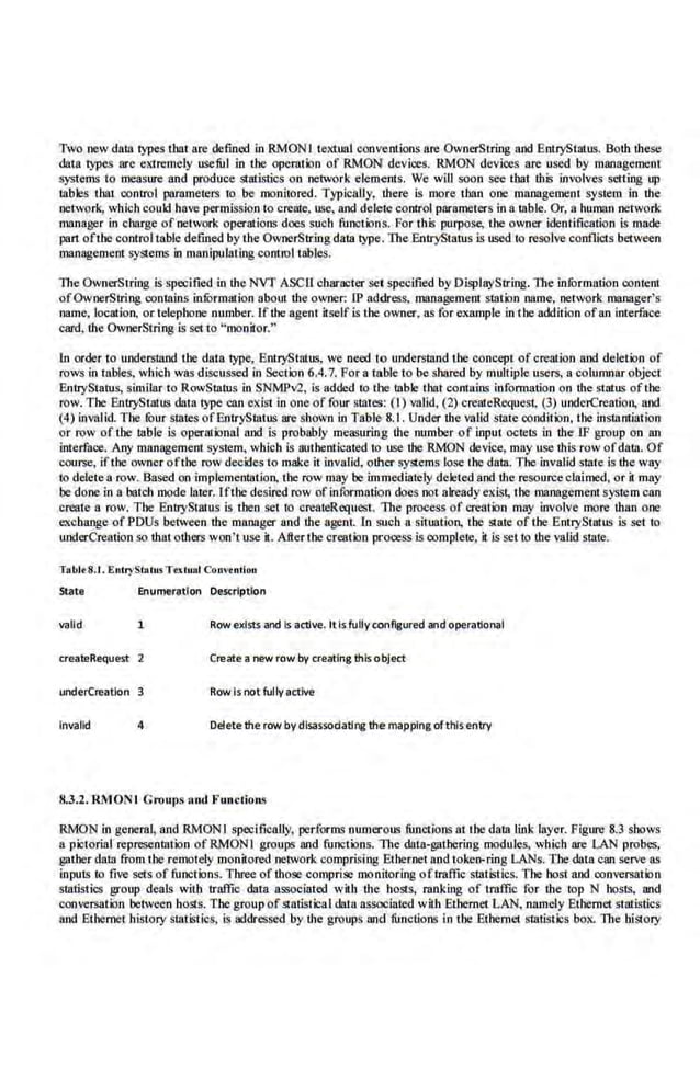 Two new data types thm are defined in RMONI textual conventions are OwnerString and BntryStatus. Both these
data lYJles are eKtremely useful in the operation of RMON devices. RMON devices are used by maoagemen1
systems to measure and produce stati.stics on network elements. We will soon see !hat. this involves setting up
tables that control parameters to be monitored. Typically, there is more than one management system in the
network, which could have permission to crente, use, and delete control parameters in a table. Or, a human network
mnnage.r i.n charge of network operations does such functions. For !his purpose, the owner identification is made
part oftbe control table defined by the OwnerString data lype. The BntryStatus is used to resolve conflicts between
management systems in manipulating control tables.
The OwnerString is specified in the NVf ASCll cbarr~eter set specified byDisplayString. The information content
ofOwnerS!ring conlllins in.furmation about the owner: lP address, management slation nnme, network manager's
name, location. or telephone number. If the agent itself is the owner, as for example in the addition ofan interface
card, the OwnerString is setto "monitor."
1n order to understand the data 1ype, BntryStatus, we need to understand the concept of creation and deletion of
rows in tables, which was discussed in Section 6.4.7. For a table to be shared by multiple users, a columnar object
EntryStatus, similar to RowSmtus i.n SNMPv2, is added to the lllble that contains information on the status ofthe
row. The EntryStatliS data lype can exist in one of four states: (I) valid, (2) createRequest, (3) undciCreation, and
(4) invalid. l 'he four states ofEntryStatus arc shown in Table- 8.1 . Under the valid srate condition, the instantiation
or row of the Lable is operational and is probably measuring the number of input octets in tbe JF group on an
interface.. Any mllllagement system, which is authenticated to· use the RMON device, may use this row ofdalll. Of
course, ifthe owner ofthe row decidesto make it invalid, other systems lose the data. The invalid state is the way
to deleiea row. Based on implementntion, the row may he immediately deleted and the resourceclaimed, or it may
be donein a batch mode late.
r. Iflhe desired row ofinformation does not already exist, the ma.nagement system can
create a row. The EntryStaiUs is then set to oreateRequest. 1lte process of Cl'e8tion may involve more than one
exchange of PDUs between the manager and the agent. tn such a situation, the state of the Entl)iStruus is set to
undcrCreation so that others won't use it. Aller the creation process is complete, it is set to the valid state.
Tabt~S.I. EntryStatus.Tutuat Convention
State Enumeration Description
valid 1 Rowexists and Is 11ctlve. Itis fully configured and operational
createRequest 2 Create a new row by creating this object
underCreation Row is not fully active
Invalid 4 Delete the row bydlsasscdatlng the mapping of this entry
8.3.2.RMONl Groups and Functions
RMON in general, and RMON I specifically, performs numerous functions at the data liok layer. Figure 8.3 shows
a pictorial representation of RMON I groups and functions. The data-gathering module;;, which are LAN probes,
gather data from the remotely monitored network comprising Ethernet and token-ring LANs. The data can serve as
inputs to five sets of functions. Three ofthose comprise monitoring oftraffic statistics. The host and conversation
statistics group deals with traffic data associated with the hosts, ranking of traffic ror the top N hosts, and
conversation between hosts. The group ofstatistical data associated wiili Ethernet LAN, namely Ethernet statistics
and Ethernet history statist·ics, is addressed by the groups and functions in the Etbemet statistics box. The history
 