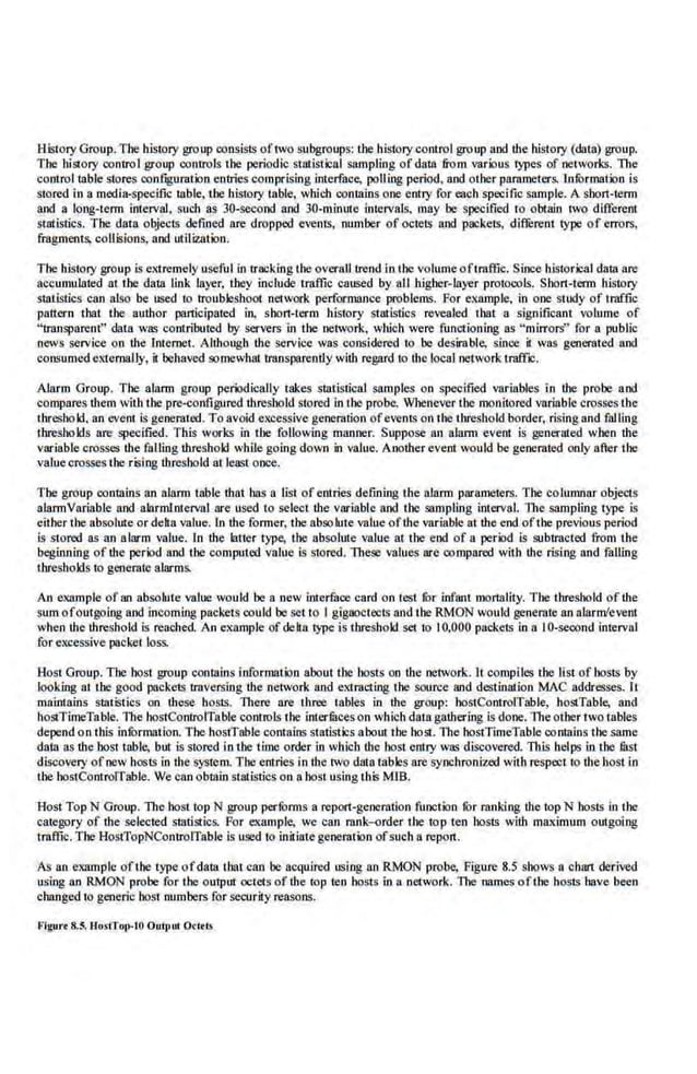 History Group. The history group consists oftwo s.ubgroups: the history control group and the history (data) group.
The history control group controls the periodic st3listl.cal sampling ofdata from various types of networks. The
control table stores configuration entrie.~ comprising interface, polling period, and other parameters. InfOrmation is
stored in a media-specific table, the history table, which contains o.ne entry for each specific sample.. A short"tenn
and a long-term imef•al, such as 30-second and 30-rninute intervals. rnay he specified to obtain two diflcrent
sllltistics. The dat;l objecis defined 11re dropped events, numbe.r of octell!· and packets, diffl:rent type of ·errors,
fragments, collisions, and utilization.
The history group is extremely useful in tracking the overall trend in the volumeoftraflic. Since historical data are
accumulated at the data link layer, they include traffic caused by aU higher-layer protocols. Short-!erm history
statistics can also be used to troubleshoot network performance problems. For example, in one study of traffic
pattern that the author participated in. short-term history statistics revealed that a significant volume of
"transparent" data was contributed by servers in the network, which were functioning as "mirrors"' for a public
news service on ihe Internet. Although the service vas considered to be desirable, since il was gcoemted and
consumed externally, it behaved sornewltattraospareotly with regard to the local network traffic.
Alarm Group. The alarm group periodically takes statistical samples on specified variables in the prohe and
compares them with the pre-configured threshold stored in the probe. Whenever the monitored variable crosses the
threshold. an event is generated. To avoid excessivegeneration ofevents on the threshold border, rising and falling
thresholds are specified. This works in the following manner. Suppose an alarm event is generated w.ben the
variable crosses the faUlng threshold while going down in value. Another.event would be generated only after the
valuecrosses the rising threshold at lea~t once.
The group contains an alarm table that has a list of entries defining the alarm parameters. The colmnnar objectS
alarmVariable and alarmlnterval are used to select the variable and the sampling interval. The sampling type is
either tbe absolute or delta value.. In the former, the abso ktte value ofthe variable at the end.ofthe previous period
is stored as an alarm value. In the· latter type, the absolute value at the end at a period is subtracted from the
beginning of the period and tbe computed value is stored. These values are compared with the rising and falliog
thresholds to generate alarms.
An e.
xample of an absolute value would be a new interface card on test fbr infant mortality. The threshold of the
sum ofoutgoing and incoming packets could be set to I gigaoctecl~ and tbe RMON would generate an alarm/event
when the threshold is reached. An example ofdelta type is threshold set to 10,000 packets in a 10-second interval
for excessive packet loss.
Host Group. The host group cootains information about the basts on the network. It compiles the list of hosts by
looking at the good packets traversing the network and extracting the source and destination MAC addresses. It
maintains statiStics on these hosts. There are three tables in the group: hostControlTable, hostTable, and
hostTimeTable. The hostControlTable controls the interfuceson which data gaUtering is done. The other two tables
depend on this infOrmation. The hostTable contain5statistics about the host. The bostTimeTable contains the same
data as the host table, but is stored in the time order in which the host entry was discovered. This belps in the .filst
discovery of new hosts in the system. Tbe entries in the two data tables are synchronized with respect to the host in
the hostControlTable. We can obmin statistics on a.host using 1his MIB.
Host Top N Group. The host top N group performs a report-generation function ror ranking the top N hosts in the
category of the selected statistics. For example, we can rank-<:>rder the top ten hosts with maximum outgoing
1mffic. The HostTopNControlTable ls used to initiate generation of such a report.
As an elQl.mple ofthe rypc ofda.ta that can be acquired using an RMON probe, Figure 8.5 shows a chart derived
using an RMON probe for the output octets of the top ten hosts in a network. The names ofthe hosts have been
changed to generic host numbers for security reasons.
Flgurt 8.5. Hosffot>-10 Output O<lrls
 