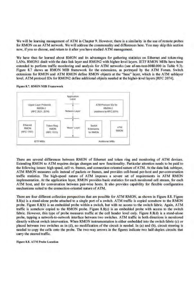 We will be learning management ofATM in Chapter 9. However, there is a similarity in the use ofremote probes
for RMON on ao ATM network. Wewill address the commonality aod differences here. You may skip this .section
now, ifyou so choose, aod rerum to it after you have studied ATM management.
We have thus far learned about RMON aod its advamages for gathering statistics on Ethernet aod token-ring
LANs. RMON I denlt with the 4ata link layer and RMON2 with higher-levellnyers. IETF RMON MJBs have been
extended to pe.rfonn traffic monitoring aod analysis for ATM networks (see af-nm-test-0080.000 in Table 9.3).
Figure 8.7 shows an RMON MIB framework fur tbe extensi>ns, as portrayed by the ATM Forum. Switch
~'Xt.ensions for RMON and ATM RMON define RMON objects at the "base" layer, wruch is the ATM sublayer
level. ATM protocol IDs for RMON2 deime additional objects needed ru thehigher-level layers [RPC 2074].
Figun8.7. RMON MIB Framrwork
~ .
,~
llP'fi.JI,... PIU-'1
G"-~~J
~IAOIH Rf.OON·2
t"'C2021,2'J~ NI!WOik lAytr dltlonttoiU'CrouJ
-t-
Ethrnl!l Tol<on•R,.g Swll<lt
0
RM()I>I ~MON
"
DU:sl)· '-t1Y..t
E.&:lltMOI'lt
!RFC1l'ti7) IRI'e t ~W
I wRt.o.'N
- ~- - L - ._____
IETF M
I8o A1,'1(1:1~ MI6t
There arc .several differences between RMON of Eth.ernet aod token ring and monitoring of ATM devices.
Extending RMON to ATM requires design changes and new functionality. Particular attention needs to be paid to
U1e fullowing issues: high speed. cell vs. frames. aod connection-oriented nature ofATM. At I he data link sublayer,
ATM RMON measures cells instead of packets or frames, and provides cell-based per-host and per-convc~tion
tmffic statistics. The high-speed nature of ATM imposes a severe set of requiremems in ATM RMON
implementation. At the application layer, RMON provides basic statistics for each monitored cell stream, for each
ATM host, and fur conversation between pair-wise hosts. Ct also provides capability fur flexible configuration
mecbllllisms suited to U1e connection-oriented nature of ATM.
There are four different collection perspectives that are possible for ATM RMON. as shown in Figure 8.8. Figure
8.8(n) is a stand-alone probe attached to a single port of a switch. ATM traffic is copied somehow to the RMON
probe. Figure 8.8(b) is an embedded probe within a switch, but with no access to the switch fabric. Again, ATM
tral'lk is somehow copied to 1he RMON probe. Figure 8.8(c) is an embedded probe with ac.cess to the switch
fabric. However, this type of probe measures traffic al the cell header level only. Figure 8.8(d) is a stand-alone
probe, tapping a network-to-network ioter.fuce between rwo switcbes. ATM traffic in both directions is monitored
directly without switcb intervenlion. Wben RMON instrumentation is either embedded into tbe switch fabrio (c) or
placed between two switches as in (d), no modification oftbe circuit is needed. In (a) and (b), circuit. steering is
needed m copy the cells onto the probe. TIIC two-way arrows in the figures indicate two half-duplex circuits Lhal
carry lbe steered traffic.
fllgu,.. 8.8.ATM l'mbr Location
 