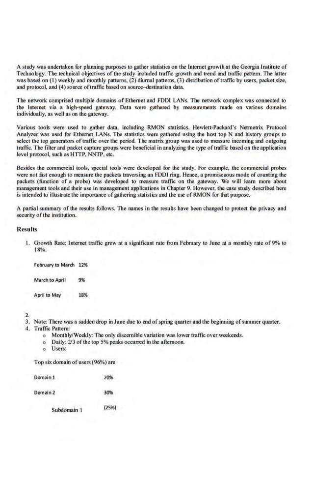 A study was undertllken fOr planning purposes to gather statistics on the [memet growth at the Georgia L
nSLilule of
Technology. The rechn.ical objectives of lite study included traffic growth and 1rend and 1raffic pattern. The latter
was based on (I) weekly nod monthly patterns, (2) diurnal patterns. (3) distribution oftrnffic by users, packet size,
aod protocol, aod (4) souroe oftmffic based o.n source-destination data.
The network comprised multiple domains of Ethernet and FDDI LANs. The network complex was ·connected to
the lnternet via a high-speed gateway. Data were gathered by me<~surements made on various domains
individually, as well as on the gateway.
Various tools were used to gather datn, including RMON statistics. t-lewlett-Packard's NetmelrL
x Protocol
Analyzer was U1lld for Ethernet LANs. The statistics were gathered using the host top N and history groups to
select the lop gener:ators oftrnffic O<er the period The matrLx group was used to measure incoming and outgoing
traffic. The filter nod packet capture groups were beneficial in analyzing the type oftraffic based on the application
level protocol, such asHITP, NNTP, etc.
.Besides the commercjaJ tools, specjaJ tools were developed for lite study. for example, the commercial probes
were not filst enough to measure the packets Iraversing an fDDl ring. Hence, a promiscuous mode of couming the
packets (function of a prohe) was developed to measure traffic on the gllleway. We wlll learn more about
m3.llllgement tools and their use in management applications in Chapter 9. However, the case study described here
is intended to illustrate the importance ofgathering sllll.istics and the U
1ll ofRMON for that purpose.
A partial summary of the results follows. lbe names ln the results have been changed to protect the privacy and
securit.y of the institution.
Results
I. Growth Rate: lnier.
net traffic grew at a significant rate from February to June at a monthly rate of9% to
18%.
February to March 12%
March to April 996
April to May 18%
2.
3. Note: There was asudden drop in June due to end ofspring quarter aod lhe beginning of summer quarter.
4. Traffic Panem:
o Monthly/Weekly: The only discernible variation was lowertraffic over weekends.
o Daily: '))3 ofthetop 5% peak.~ occurred in the afternoon.
o Users:
Top six domain ofusers (96%) are
Domalnl 20%
Domaln 2
Subdomain I (25%)
 