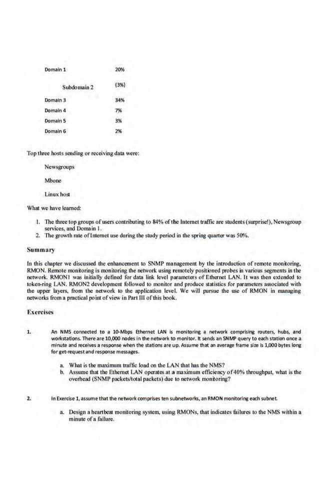 Domain 1 20%
Subdomain2 (3%)
Domaln3 34%
Domaln4 7%
DomainS 3%
Domaln6 2%
Top three hosts .sending or receiving daia were:
Newsgroups
Mbone
Linux. host
What we have learned:
I. The three top groups ofusers contributing to 84% of1he l,ntemet traffic are students(surprise!), Newsgroup
services, and Dornain I.
2. The growth mte oftntemet use during the study period in the spring quan·er was 500/o.
Summ11ry
In this chapter we discussed the enhancement to SNMP management by Lhe introduction of remote monitoring,
R.MON. Remote monitoring is monitoring the network using remotely positioned probes in various segments in the
network. RMONI was initially defined for data link level parameters of Ethernet LAN. rt was !hen extended to
token-ring LAN. RMON2 development fu.
llowed to monitor and produce stlllistics for parameters associa.ted wilb
the upper layers, from the network to the application level. We will pursue the use of RMON in managing
networks from a pmctical point ofview in Part ill of!his book.
Exercises
1. An NMS connected to a 10-Mbps Ethernet LAN Is monitoring a network comprising routers, hubs, and
woricstatlons. There are 10,000 nodes In the network to monitor. It sends an SNMP query to each station once a
minute and receives a response when the stations are up. Assume that an average frame size Is 1,000bytes long
forget·requestand response messages.
a. Whatis the maximum traffic load on the LAN that has the NMS?
b. Assume that the Ethernet LAN operates at a1118x.imum efficiency of40% throughput, what.is the
overhead (SNMP packetslt·otal packets) due to network monitoring?
2. In Exercise 1,assume that the network comprises ten s.ubnetworks, an RMON monitoring each subnet.
a. Design a heartbeat monitoring system, using RMONs, that indicates lililures to tlie NMS within a
minute ofa failure.
 