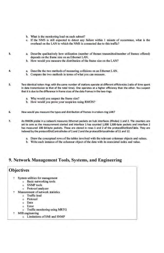 b. What is the moniroring load on each subnet?
c. If the NMS is still expected to detect any failure within I minut.e of occurrence, what 5 the
overhead on the LAN to which the NMS is connected due to this traffic?
3. a. Describe qualitatively how utilization (number of frames transmitted/number offuunes offered)
depends on the frame siz.e on an EthernetLAN.
b. How would you measure the distribution ofthe frame size on the LAN?
4. a Describe the two methods ofmeasuring collisions on an Ethernet LAN.
b. Compare the two methods in tenns ofwhat you can measure.
S. Two Identical token rings with the.same number of stations operate at different effldendes (r~lo of time spent
in data transmission to that of the total time). One operates at a higher efficiency than the other. You suspect
that It Is due tothe difference In frame siles ofthe data frames in the two rings.
a Whywould you suspect the frame siz.e?
b. How would you prove your suspicion using RMON?
6. How would you measure the types and distribution of f~ames In a token-ring LAN?
7. An RMON probe In a network measures Ethernet packets on hub Interfaces (iffndex) 1 and 2. The counters are
set to zero as the measurement started and Interface 1 has counted 1,000 1,50f).byte packets and Interface 2
has measured 100 64·byte packets. These are stored In rows 1 and 2 of the protocoiOistStatsTable. They are
Indexed by the protocoiOistControllndex of1 and 2and the protocol01rlocallndex of11 and 12.
a Draw the conceptual rows ofthe tables involved with the relevant columnar objects and values.
b. Write each instance ofthe columnar object oft!IC daUJ with iiS associated index. and value.
9. Network Management Tools, Systems, and Engineering
Objectives
System utilities for management
o Basic networki11g tools
o SNMP tools
o Protocol analyzer
Measurement ofnetwork statistics
o Traffic load
o Protocol
o Data
o Error
o Traffic monitoring using MRTG
Mffi engineering
o Limitations ofSMI and SNMP
 