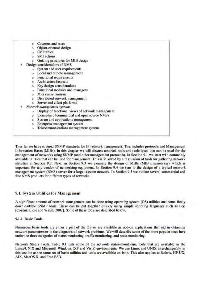 o Coume.
rs and rates
o Object-oriented design
o SMI tables
o SMl a.ctions
o Guiding principles for MTB design
Design considerations ofNMS
o System aod user requirements
o Local and remote management
o Functional requirements
o ArchitccturaI aspects
o Key design con~iderations
o Functional modules and managers
o RoOI cause analysis
o Distributed network management
o Server and client platfurms
Nen<~orfc ma11agemenl systems
o Display offunctional viewsofnetwork management.
o Examples ofcommercial and open source NMSs
o System and applications management
o Enterprise management system
o Telecommunications management system
Thus far we have covered SNMP standards for lP network management. ll1is includes protocols and Management
lnfurmation Bases (MIBs). ln this chapter we will discuss assorted tools and techniques that can be used for the
management ofnetworks using SNMP (and Other management protocols). In Section 9.1 we suu1 with commonly
available utilities that can be used.for management. This is fOllowed by a discussion oftools fur gathering network
statistics in Section 9.2. Next, in Section 9.3 we examine the design of MIBs (MIB Engineering). which is
important for any vendor of networking equipment. [o Section 9.4 we tum to the design of a typical network
management system (NMS) server for a large tele<:om network. In Section 9.5 we outline several commerei<ll and
free NMS products fur different types ofnetworks.
9.J. System Utilities for Mlm:lgcment
A significant amount of network management can be done using operating sys1em (OS) utilities and some freely
downloadable SNMl' tools. These can be put iogether quickly using simple scripting langu~ges such as Perl
[Cozens; Lidic and Walsh, 2002]. Some of these tools are described below.
9.1.1. Busic ToQls
Numerous basic tools are eitber a part of the OS or are available as add-on applications that aid in obtaining
networkparameters or intbe diagnosis of networ.k problems. We will describe some oftbe more popular ones here
underthe three categories ofstatus monitoring, traffic monitoring; and route monitoring.
Network Status Tools. Table 9.1 lists some of the .network status-010nitori.ng tools that are available in the
LinuxiuNI:x and Microsoft Windows (XP and Visla) environments. We use Linux and UNIX interebangcably in
this section as the same set of basic utilities and too.ls are available on both. This also applies to Solaris.. HP-UX.
AlX. MacOS X, and Free BSD.
 