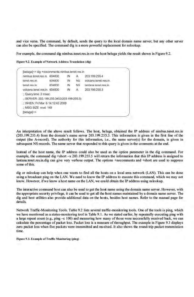 and vice versa. The command, by default, sends the query to r.he local domain name server. bm My or.her server
can also be specified. The command dig is a more powerful replacement !Qr nslookup.
For example, thecommand dig nimbus.teneLres.in on thehost beluga yields lhe resJlt shown in Figure9.2.
Flgurt 9.2. Enml'lt ofNrlwork ;ddr.ssTo
·oo
tslaliou (dig)
(boluga]-> dig +nooomme~ts l'lrnbus.tooel mJn
nlmbus.IOnoL
ros.ln. 604800 IN A 203.1992554
1enetres.ln ti041:100 IN NS •olalno.lenet resIn
tenel '"s.ln 604800 IN NS laniRna IGMlm~~on
valcano.tenel.res in 604800 IN A 203.199.2553
;; Ouerytoma 2 msec
~ SERVER 203.199.255..111531203199255.3)
~WHEN: Fri Mar6 1• :12:43 2009
;:MSG S.
IZE rcvd. 14!l
[beluga]->
An interpretation of the above result follows. The host, belu.ga, obtained r.he JP address of nimbus.tenet.res.in
(203.1 99.255.4). from r.he domain's name server 203.199.255.3. This inform:uion is given in lhe ftrSI line of the
output (the A-record). The authority fOr this information, i.e., the name ser~~er(s) for the domain, is given in
subsequent NS-records. The name server that responded io this query is given in the comments auhe end.
lnste~ of the ho51 name, the IP address could also be used as the option paramerer in the dig command. For
example, the command dig +short - x 203.199.255.5 will return the infOrmation that this IP ad.dress is1lSSigoed to
lantana.tcnet.res.lo.dig can give very verbose output. The options +oocomments and +short are used to suppress
some ofthis.
dig or oslookup can help when one wants to find all the hosts on a local area network (LAN). This can be done
using a broadcast ping on the LAN. We need to know the IP address to execute litis command, which we may not
know. However, ifwe know a host name ontl1e LAN, we cou.ld obtoin the lP address using nslookup,
The interootive command host can also be used to get the host name using the domain name server. However, with
theappropriatesecurity privilege, it can be used to get all the host names maintained by a domain name server. the
dig and host utilities also provide additional data on the ho,o;ts, besides bost names. Refer to the manual page for
details.
Network Traffic-Monitoring Tools. Table 9.2 lists several traffic-monitoring tools. One of the tools is pin.g, whioh
we have men.tio.ned as astatus-monitoring tool inTable 9.1. As we stated earlier, by repeatedly executing ping with
a large repeal count (e.g., ping -c I00) and measuring how many of!hose were successfuUy received back, we can
calculate the percentage ofpacket loss. Packet loss Is a measure of throughput. The example in Figure 9.3 displays
zero packet loss when five packets were tmnsmitted and received. It also shows the round-trip packet rmnsmission
time.
fllgu... 9.3. Enmrlt. ofTrnffi<Mouiooo·ing (pillg)
 