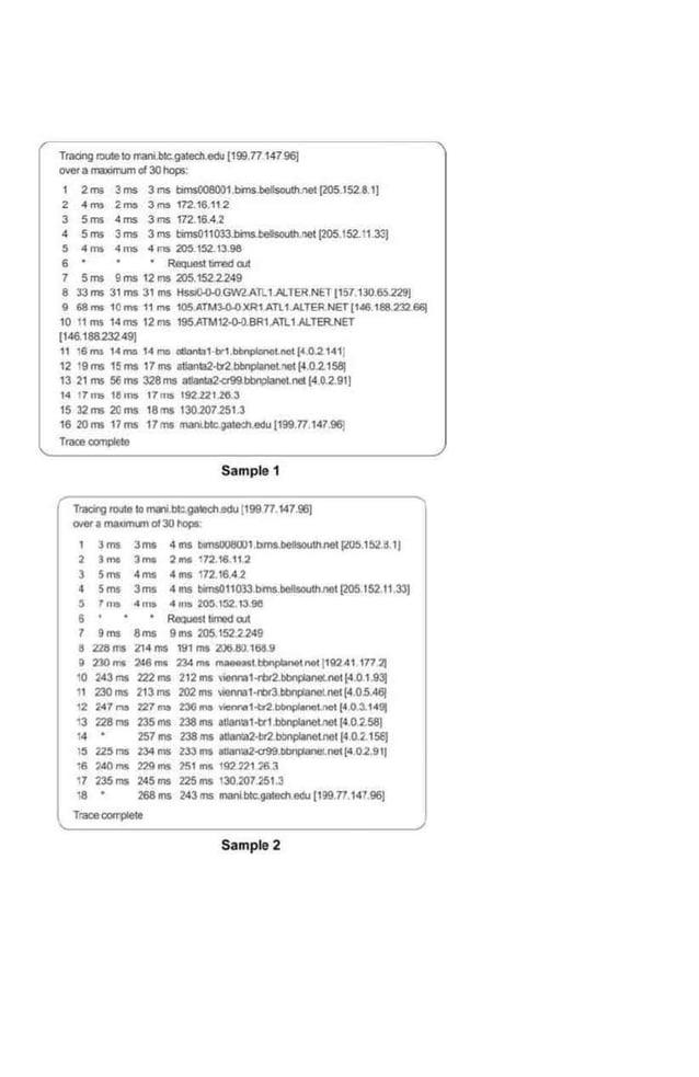 Traong l!)tJ!eto rr.anr.blc.gateduldu [199.n 14796)
()~£(a rm>orriJITI of30hops·
Vns 3ms 3 ms tims008001 bms.bellsoud'>net (205 152.8 1)
2 4-m> 2m:s 3~ 172.16.112
3 5 ms 4 ms 3 rns 172.16.4..2
4 Sms 3ms 3ms blms011003..bn~S.Cellsot.ltl.nel (205 152.11.33)
5 ~ ms 4 ms 4 ms 205.152. 13.98
6 • Requesllrmd ClJI
7 5 rns 9 ms 12 ms <05.1522.249
8 33rns 31ms 31 ms ~GW2.A'rl. I.AI.TER NE1(15T130.&.229J
9 68~ 10 11S 11 ms 10S.ATM~)(R1AJl1 AlTERNET(tt$.188.232.66(
10 11 ms 14ms 12rns 195.ATM12·0<l.BR1.All1 ALTER.NET
(146.18a23249)
11 16ms 1-'lma 14...., o1Jonb1-b-I.~Lnoi(•.0.2.1411
12 !9 ms 15 ms 17 rns illanla2-tJ2 bllnp4anolnetl4 0 2.1581
13 21 ms 56ms 328ms atlanl02~bbi1planoLnet(4.02.91l
14 17 ms I& rn:s 17ms 192221.26.3
15 32ms 20ms 18ms 130.207.2513
18 20 ms 11ms 17ms fllribtc.gati!Ch.edu (199.n 147 96j
TraceccmpiEio
Sample 1
r 'Tracllll10<110 to !NI1I tw:.gallleh.edu (199 n 147 9fl)
0/Qf. 1'04.11M16'110130 I!QPII
1 3ms Jms 4 ms lllrnsOOtiWl.bms,beiiSOUli'Ullll rM.1bl!.li1J
2 3ma JtM ,.,. 17218.112
3 Sms 4ms 411S 1
72.18.-4 2
4 Sms 3ms 411S blms011033 bms b4lllsoulhll01 (2()5152 11.33(
' 7 m> 4moo 4 m> 20S IS2.13 91!
6 Ro:lYc51lrrreld wt
7 9ms 8ms 9ms 205.152.2249
8 228,.. 214 (nS 191 ,.. 205 80 16!1.9
0 230,. :).16m~ 234,.. ~tt:bnplonetn91 (11l2411n:ll
tO 243 ms 222 ms 212 rns •1001111-rtlf2.bbn~net(4.0 1 931
11 230 ms 213ms 202 ms >OMa1-f'Or3 bbnj:lanel.net(4.05 4Sf
12 2-'7"" 227 ms ~rna -1-tr2 bbnpt.n<>l.I'IOI(4.0 3.14Sj
13 228ms 235ms 238rns anan:a1-111 bl)nQI.lnelne1(40.2.58J
14 257 ms 238ms allani;l2·ht2.bbnplanotnet(4.0.2.15S]
15 ~ms 234ms 233rrrs auan'a2-a99.obn~net(4.0.2.91J
1s ' 40""' m ms ?SI .,.. 192.n1 '6 3
17 235rns 245ms 225ms 1302072513
18 268rns 243rns lll3nlblc.gatechedu(199n 147.961
TraceOOO'I)Iei4
Sample 2
 