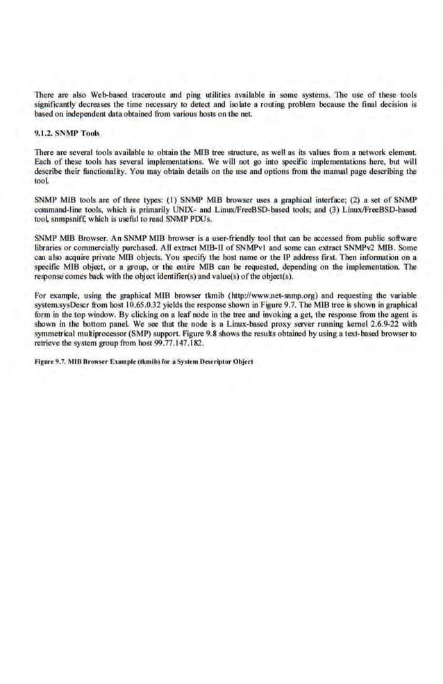 There are also Web-based traceroute and ping ulilities available in some systems. The use of these oools
significamly decreases the time necessary to detect nnd isolate a routing problem because the final decision is
based on independent data obtained from various host~ on the net.
9.1.2. SNMP Tools
There are several tools available to obtain the MIB tree structure,, as well as its values from a network element.
Each of these tools has several implemenmtlons. We will not go into ~cifie implementations here, but will
describe Uteir funclionality. You may obtain delllils on tbe use 8Jid options from the manual page describing UJe
tool
SNMP MIB tools are of three types: (I) SNMP MIS browser uses a graphical interface; (2) a set of SNMP
command-line tools, which is primarily UNIX- and Lin1Lx/FreeBSD-based tools; and (3) Linux/FreeBSD-based
too~ snmpsnif~ which is useful to read SNMP POOs.
SNMP MIB Browser. An SNMP MlB browser is a user-friendly tool that can be accessed from public software
libraries or commercially purchased. AU eKtract MIB-ll of SNMPvl and some can e)((ract SNMPv2 MI.B. Some
can also acquire private MIB objects. You specifY the host name or the IP address first. Then infonnation on a
specific MIB object, or a group, or 1he entire MlB can be requested, depending on the implementation. The
response comes back with the object ideotifier(s) and valuc(s) ofthe objecl(s).
For example, using the graphical MID browser tkmib (http://www.net-snmp.org) and requesting the variable
system.sysDescr from hoS1 I 0.65.0.32 yields the response shown in Figure 9.7. The MIB tree is shown in graphical
furm in the top window. By clicking on a leaf node in the tree and invoking a get, the response from the agent is
shown in the bottom panel We see that the node is a Linux-based proxy server running kernel 2.6.9-22 with
symmetrical mukiprocessor (SMP) support Figure9.8 shows the resuks obtained by using a text-based browser to
retrieve U-.e system group from host 99.77.147.182.
Agurt 9.7. MIB Bro"~•r Exampit (ikmib) for aSystrrn Drsrriplor Objerl
 