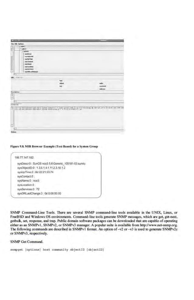 -...._-..- . ~.a...;:.-.,_,.. .. ..,_J~ .a.u. ...__.a t"u ..._...u _,.•.,... u.,.._• .-
j--·-------·· ··-·~
•
-
Frguo
•t 9.8.Ml B Brows•r Exaonplt (Tt>lllaS<d) ror. Sy51tnl CrOUil
199n147,182:
s~etO . SunOS noc:5 5.6Geneoic_I05141.rosuntu
s~ID.O 1.3.8.1 4.1.11.2.310 1.2
oy>UpT-.0 :8d 22:21:G3.74
~Conlaci.O :
sysName.D : ooc5
~nO
s~.072
sysORl.MtChMtge.O : Od 0;00:00 00
SNMP Collllll8Jld-Line Tools. There are several SNM'P commrutd-line tools available in IJIC UNIX, Linux. or
Fn:eBSD and Windows OS envirenmeots. Command- line lools generate SNMP messages, which are get, get-next,
gelbulk, set, response, and trap. Public domain software packages Crut be downloaded that are capable ofoperating
either as an SNMPvl, SNMPv'2, or SNMPv3 manager. A popular suite is available from http://www.net-snmp.org.
The following oommands are descrihed in SNMPv1 furmat. An option of-v'2 or -v3 is used to generate SNMPV2c
or SNMPv3. respectively.
SNlviP Get Command.
snmpqet [options) host carununity obj ect iO [ob j ect iD)
 