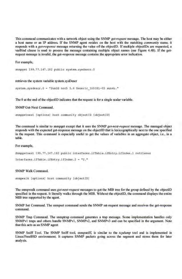 This command communicates witlla network objet1 using the SNMP get-request message. The host may be eilber
a host name or an IP address. [f the SNMP agent resides on Lbe host wiLh the ma.Lching community name, it
responds with a get-response message returning the value ofthe objecUD. ff multiple objectiDs are requested, a
varBlod clause is used to process the message ccntaining multiple object names (see Figure 4.48). If the get·
request message is invalid. theget-response me.ssage contains the appropriate llmll' indication.
For example,
snropgat 199. 77.147.192 public system.sysdescr . O
retrieves the system variable syst.em.sysDeser
systam.sysdascr . G • "SunOS noc5 5 . 6 Generic_ l05181 -03 sun4u. "
The 0 at the end ofthe objeotlD indicates that the request is for a single scalar variable.
SNMP Get-NeXI Command.
srunpget next [op tion.s) hol!Jt cononunity obj ectro [objeotiO)
Thecommand is siml lar to snmpget except that it usesthe SNMP get-neXJ-request message. The managed object
responds with the expected get-response message on the objecliD that is lexicographically next to the one specified
in tbe request. This command is espec.ially useful to get the values of variables in an aggregate object, i.e., in a
table.
For example.
SOntpgetnext 199 . '17 . 147 . 182 public interfaces .itTab!e.ifEntry .Hindex . 1 retrieves
Interfa~s . ifTable.ifEnt ry . ifindex . 2 = "2 ."
SNMP Walk Conunand
sompwalk [options) host community [object iDl
Thesnmpwatk command uses get-ne.Tt-request messages to g.etthe MIB tree for the group defUled by Lbe objectlD
specified in the request. It literally walks tlirough the MlB. Withoutthe objeetlD, the command displays theentire
MlB tree supported by the agent.
SNMP Set Command. The snmpset command sends the SNMP set-request message and receives the get-response
command.
SNMP Trap Command. The snmp1.rap ccmmand generotes n trnp message. Some implememation hnndles only
SNM'Pvl ·traps and others handle SNMPvl, SNMPY2, and SNMPv3 nod can be speci-fied in the argument. Note
thaltbis acts as an SNMP agent
SNMP Sniff Tool. The SNMP Sniff too~ snmpsnifl; is similar to the tcpdump tool and is implemented in
Linu;JFreeBSD environmeot. lt captures SNMP packets going across Lbe segment and stores them lOr later
analysis.
 