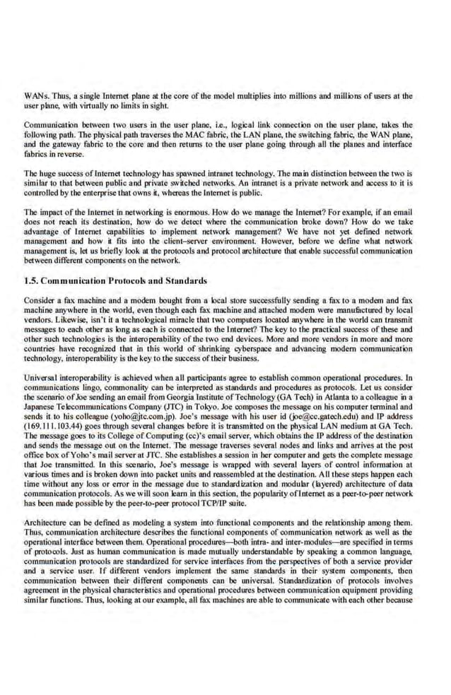 WANs. Thus, a single lnternet plane at the core of the model multiplies into millions and mlllions of users at the
user plane, with virtuaiJy no limits in sight.
Communlcation between two users in the user plane, i.e., logical link connection on the user plane, takes the
following path. The physical path traverses the MAC fabric, the LAN plane, the switching fabric, the WAN plane,
and the gateway fabric to the core and then returns (o the user plane going through all the planes and interface
fabrics in reverse..
The huge success oflnternet teclmology has spawned Intranet h::chnology. The main distin~1ion between lhe two is
similarto that between public and private switched networks. An intranet is a private network and access to it is
controlled by the enterprise that owns it. whereas the Internetis public.
The impaot of ihe Internet in nelvorking is enormous. How do we manage the Inte.met? For example, ifan email
does not reach its destination, how do we detect where the communication broke down? How do we take
advan111ge of lnten-.et ·capabilities to impl.eme.nt network manage.ment? We have not yet defined network
management and how it fits into the client-server environment. However, before we define what network
management is, let us briefly look at the protocols and protocol architecture that enable successful communication
between different components on the network.
1.5. Commun.ic:ttion Protocols and Standar ds
Consider a fax machine and a modem bought from a local store successfully sending a fux to a modem and fax
machine anywhere in the wodd. even though each fax machineand attacl-.ed modem were manufuctured by local
vendors. Likewise, isn't it a technological miracle thattOJ computers located anywhere in the world can transmit
messages to each other as long as each is connected to the Internet? The key to the practical success of these and
other such teohnologies is the interoperability of ihe two end devices. More and more vendors in more and more.
countries have recognized that in this world of shrinking cyberspace and advancing modem communication
technology, interoperability is the key to the success oftheir business,
Universal interoperabllity is achieved when all participants agree to estllblish common operational procedures. In
communications lingo, commonal.lty can be interpreted as standards and procedures as protocols. Let us consider
the scenario ofJoe sending an email from Georgia Institute ofTechnology(GA Tech) in Atlanta to a colleague in a
Japanese Telecommunications Company (ITC) in Tokyo. Joe oomposes the message on his comprrter terminaland
sends it to llis colleague (yoho@jtc.com.jp). Joe's message with his user id (joe@cc.gatech.edu) and IP address
(169. I11.103.44) goes through several changes befure it is transmitted on tl-.e plrysical LAN medium at GA Tech.
The message goes to its College of Computing (cc)'s email server, which oblnins the IP address of the destination
and sends the message out on the Internet. The message traverses several nodes and links and arrives at the post
office box ofYoho's mail server at JTC. She establishes a session in her computer and gets the complete message
thai Joe transmitted. ln this seenario, Joe's message is wrapped with several layers of control information at
various times and is broken down into packet unitS and reassembled at the destination. AII these steps happen each
time without any loss or error in ihe message due to standard.ization and modular (layered) architecture of data
communication protocols. As we w Wsoon learn in this section, the popularity oflnternet as a peer-to-peer network
has been mnde possible by the peer-to-peer protocol TCP/IP suite.
Architecture can be defirled as ·modeling a system into functional components and the relationship among ihem.
Thus, communication architecture deseribc.s the functional components of oommunication network as well as the·
operational intcr:filce between dtem. Operational procedures-both intra· and iuter-modules--ere specified in te.rms
of protocols. Just as human communication is made mutually understandable by speaking a common language,
communication protocols are standardized for service interfaces from the perspectives ofboth a service provider
and a service user. If diffi:rent vendors implement the same standards in thei.r sy·stem components, then
communic11tion between iheir different components can be universal. Standa.rdization of protocols involves
agreement in the physical characteristics and operational procedures between communication equipment providing
similar functions. Thus. looking at our example, all fax machines are able to comrnunicale with eacb other because
 