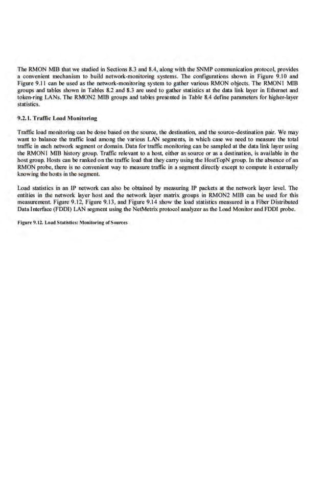 The RMON M1B !hat we s1ud.ied in Set1ions 8.3 and 8.4, along witlllhe SNMP communication protoco~ provides
a convenient roe<:banlsm 1
0 build network-monitoring sys1ems. The configurmioos shown in Figure 9.10 and
Figure 9.11 can be used as the oetwork·mooitoring system to gather various RMON objects. The RMONI MIB
groups and iables shown in Tables 8.2 and 8.3 are used to g&he.r statistics at 1he data link layer in Elhemet and
toke~rring LANs. The RMON2 MIB groups and tablc·Sprcsemed in Table 8.4 define parameters for higher-layer
statistics.
9.2.1. Tmffic Load Monitoring
Traffic load monitoring can be done ba.wd on the source, I he <k.--stination, and the soui'CC>-<Iestination pair. We may
want to balance the traffic load among the various LAN segments, in whioh case we need to measure the tollll
traffic in each network segment or domain. Datn for traffic monitoring can be snmpled at the data Unk layer using
tbe RMON I MIB hislory group. Traffic relevanl 10 a boSI, eilher as source or as a destinall>n, is available in the
host group. Hosts can be ranked on 1hetraffic load tlutt they carry using the HostTopN group. ln the absence ofnn
RMON probe, there is no convenienl way to measure traffic in a segment directly eKCepl to compute it externally
knowing dte ho&s in the segment.
Load statistics in an IP network can also be obtained by measuring IP packets 31 the network layer level. The
entities in lhe n~-twork layer host and the network layer matrix groups in RMON2 MIB can be used for !his
measurement Figure 9.12, Figure 9.13, and Figure 9.14 show the load statistics measured in a Fiber Distributed
Datalnterface (FDDf) LAN segment using lhe NetMetrix protocol analy.rer as the Load Monitor and FOOl probe.
Flg•tr• 9.u. Lo:<d StRIIslit.s' Moullorlog ofSo~tn:u
 