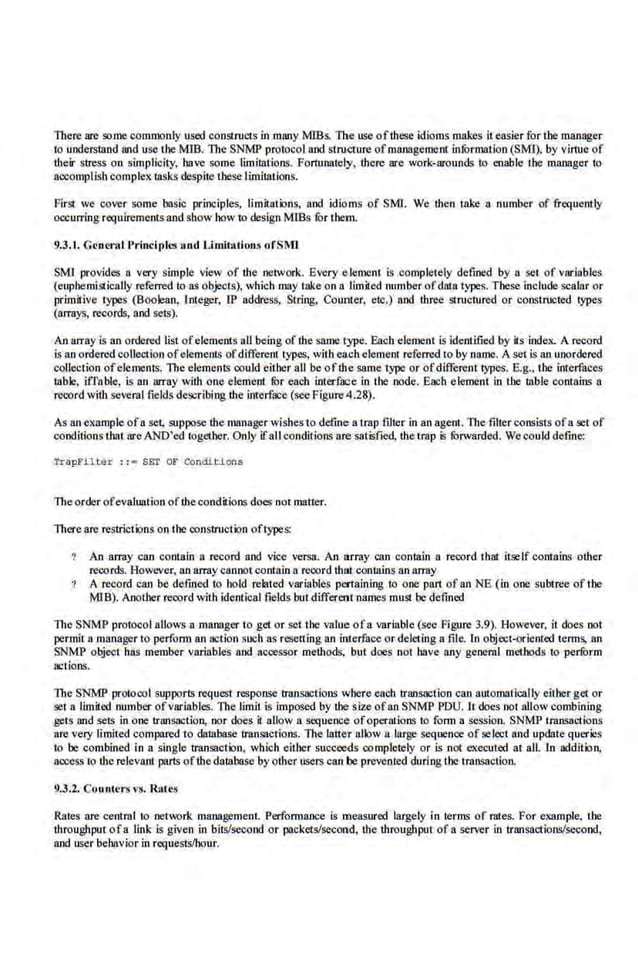 There are some commonly used constructs in many MlBs. The use oflhese idioms makes i1 easier for the manager
1
0 understand and use the MlB. The SNMP pro1ocol and structure ofmanagemcnl information (SMI), by virtue of
their stress on simplicity, have some limitations. Fortunately, there are work-nrounds 1
0 enable the manager to
accomplish complex tasks despite these limitations.
First we cover some basic principles, limit;uions, and idioms of SMl. We the.n toke a number of frequently
occurring requirements and.show how to design MlBs fur them.
9.3.1. Genet·al l'rindpll'1 and Limitations ofSMJ
SMl provides a very simple view of the network. Every e lemcm is completely defined by a set of vnrl.ables
(euphemistically referred to as objects), which may take on a limited number ofdata·types. These include scalar or
primitive types (Boolean, Integer, IP address, Slring, Counter, etc.) and three stnrctured or constnocted 1
ype.s
(aiT!lys, records, and seiS).
An llrray is 11n ordered list ofelements all beingof the same type. Each elemenl is identified by its index. A record
is an ordered collection ofelements ofdifferent types, witheachelemeru referred to by name. A set is an unordered
collection ofelements. lbe elemeniS could either all be ofthe same type or ofdifferem 1ypes. E.g.• the interfaces
table, iffnble, is an array with one element fhr each interf.
'lCe in rhe node. Each element in the wble comnins a
record with several fields describing the interface (seeFigure 4.28).
As an example ofa set, suppose the manager wishesto define a trap filter in an agent. Tite filler consists ofa set of
conditions that are AND'ed t.ogether. Only if all conditions are satisfied, the trap is fOrwarded. We could define:
Trapb'ilte r : : = SET or Condl.d.ons
Theorder ofevaluation oftheconditions does not matter.
There are restrictions on the cons1ruction oftypes:
An array can contain a record and vice versa. An array can contain a record that itself contains other
records. However, an arraycannotcontain a reoord thllt conl8ins an IUT8y
A record can be defined to bold related variables pertaining to one part of anNE (in one subtree oftbe
MlB). Another record with identical fields butdifferent names must be defined
The SNMP protocol aUows a manager to get or set the value ofa variable (see Figure 3.9). However, it does not
permit a manager 1
0 perfom1 an action such as resetting an interface or deleting a file. In object-oriented terms, an
SNMP object luis member variables nod accessor methods. but does not bnve any general methods 1
0 perform
actions.
The SNMP protocol supports requesr response 11'8llsactions where each IJ'ansaclion can automatically either get or
set a llmit.ed number ofvariables. The limil is imposed by the size ofan SNMP PDU. Il does 1101 allow combining
gers and setS in one ll'Wisaclion, nor does it allow a sequence ofoperations to fonn a session. SNMP transactions
are very lim.
ited compared to datnbase tranS~~clions. The lattec
r allow a large sequence of select and update queries
to be combined in a single transaction. which either succeeds completely or is not executed at all. l.n addition.
access 1
0 therelevant parts ofthe dalabase by other users can be prevented duringthe transaction.
9.3.2. Counters vs. Rates
Rates are cent·ral to network management. Performance is measured largely in terms of rates. For example, the
throughput ofa link is given in bit'llsecond or packets/second, the throughput of a server in triUisactions!second,
and user behavior in requests/hour.
 