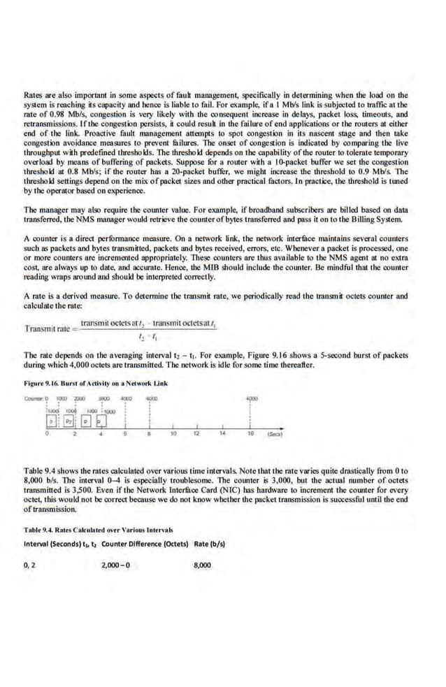 Rlltes are also .important in some aspects of filult management, specifically in determining when the load on lhe
system is reaching its capacity and hence Is l.iable to fail. For example, ifa I Mbls link is subjected to traffic at the
rate of 0.98 Mb/s, congestion is very likely with the consequent increase in delays, packet loss, timeouts, and
retransmissions. If the congestion persists, it could result. in lhe failure of end applications or the ro1~ers Ill either
end of the link. Proactive fault management attempts to spot congestion in its nascent stage and lhcn take
con,gestlon avoidance measures (o preve.nt fuilures. 111e onset of congestion is indicated by ·comparing the live
throughput with predefmed Lhreshokls. The lhreshokl depends on the capability oflhe router to tolerate temporary
overload by means of buffering of packets. Suppose for a router with a I0-packet buffer we set lhe congestion
threshokl at 0.8 Mbls; if the router has a 20-packet buffur, we might increase the threshold to 0.9 Mbls. The
threshold settings depend on tbe mix ofpacket sizes and other practical factors. In practice, the lhreshold is tuned
by the operator based on experience.
The manager may also require the counter value. For example, if broadband subscribers are billed based on data
transferred, the NMS manager would retrieve the counterofbytes transferred and pass It on to the BillingSystem.
A counter is a direct perfi.mnance measure. On a network tink, the network interfuce maintains several counters
such as packets and bytes transmuted, packets and bytes rooeived, errors, etc. Whenever a packet is proces~d. one
or more counters are Incremented appropriately. These counters are thus available to the NM.S agent at oo extra
cost, are always up to date, and accurate. Hence, the MID should include llle counter. Be mindfullllat the ~-ounter
reading wraps aroimd and shoukl be interpreted cocrectly.
A rate is a derived measure. To determine the t.raosmit rate, we periodically read the transmit octets counter and
calcularo the rate:
Tranlmlit rate _ rransmil octets attl transmit octetsat t1
t~ r,
The rate depends on the averaging interval t2 - t1• For example., Figure 9.1.6 shows a 5-second burst of packets
during which 4,000 octets are transmitted. The network is idle for some time therea.fler.
Frguo
't 9.16. Burst Qf•ctlvlty on a Ntl~<ork Unk
~~ ':OCJ)F ~
:t~ I~ IX!O ;Ill»
[~J~i 0 EJ
0 2
-
I
10 t2 16 (SKI)
Table 9.4 shows the rates calculated over various time intervals. Note that the rate varies quite drastically from 0 to
8,000 b/s. The imerval 0-4 is especially troublesome. 1l1e eo1mter is 3,000, but lhe actual number of octets
transmitted is 3,500. Even if tbe Networ.k Interfuce Card (NTC) has hardware to increment the counter for every
octet, this would not be oorrect because we do oot koow wbetber the packet transmission is successful untillhe end
oftransmission.
T!lblt 9.4. Rat•s Clllculat•d ovrr Yftriou.s lm•rvol<
Interval (Seconds) t,. t, Counter Difference (Octets) Rate (b/s)
0, 2 2,000-0 8,000
 