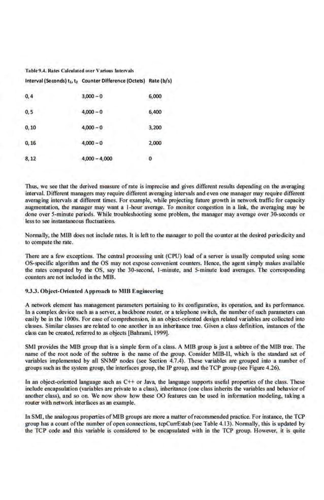 Tablt 9A. Rail'S Cldoulllltd uvtr VArious lnltn>:tiS
Interval (Seoonds) t,. t2 Counter Dlfferenc.e (Octets) Rate (b/s)
0,4 3,000-0 6,000
0,5 4,000-0 6,400
0,10 4,000-0 3,200
0,16 4,000-0 2,000
8,12 4,000-4,000 0
Thus, we see tbat the·derived measure ofrate is imprecise 811d gives different resulls depending on the averaging
interval. Different manngers may require different averaging intervals and even one manager may require different
averaging intervals at different times. For example, while projecting fnture growth in network traffic ror capacity
augmentation, !he manager may want a !-hour average. To monitor congestion in a link, !he averaging may be
done over 5-minur.c periods. While troubleshooting some problem, IJ1e manager may average over 30-5ei:onds or
less to see instantaneous fluctuations.
Normally, the MIB does not include rutes. It is left to the manager to poll !he counter ai the.desired periodicily and
10 compute the rate.
There11re11 few exceptions. The central processing unit (CPU) load ofa server is usually compuled using some
OS-specific atgorilhm and the OS may not expose convenient cotmlers. Hence, !be agent simply makes available
the rates computed by the OS, say ibe 30-=nd, 1-minute, and 5-minute load averages. The corresponding
counlers are not included in the MJB.
9.3.3. Object-Oricntl'<l Approach to MlB .Enghtl'Cring
A network element has management parameters pertaining to its configuration, its operation, and its performance.
1n a complex device sueb as a server, a backbone router, or a relepbone switch, the number ofsueb parame1ers can
easily be in the IOOOs. For ease ofcomprehension, in ao object-oriented design relared v3riables are collecred into
classes. Similar classes are related to one another in an inheritance tree. Gi~-en a class definition, instances oftbe
class can be created, referred 10 as objects [Bahrami, 1999].
SMI provides the MIB group that is a simple form ofa·class. A Mmgroup is just a subtree of the MIB tree. The
name of the .root node of the subtree 5 the name of the group. Consider MlB-11, which is the standard set of
variables implemented by all SNMP nodes (see Section 4.7.4). These variables are grouped iruo a number of
groups such as the system group, the interfaces group, the rP group, and theTCP group (see Figure 4.26).
In an object-oriented language such as C++ or Java, the language supports useful properties ofthe·class. These
include encapsulation (variables are private lo a class), inheritance (one class inherits the variables and behavior of
another class), and so orJ. We now show how these 00 feature$ can be used in inrormation modeling, taking a
rourer with network interfaces as an example.
In SMI, the aoologous propertiesofMIB groups are more a matterofrecommended pmctice. For instance, the TCP
group has a count oftbe number ofopen connections, tcpCurrEstab (see Table 4.13). Nom1ally, this i.s updated by
!he TCP code and Ibis variable is co.nsidei'ed to be encapsulated with in the TCP group. Howeve.r, it is quite
 