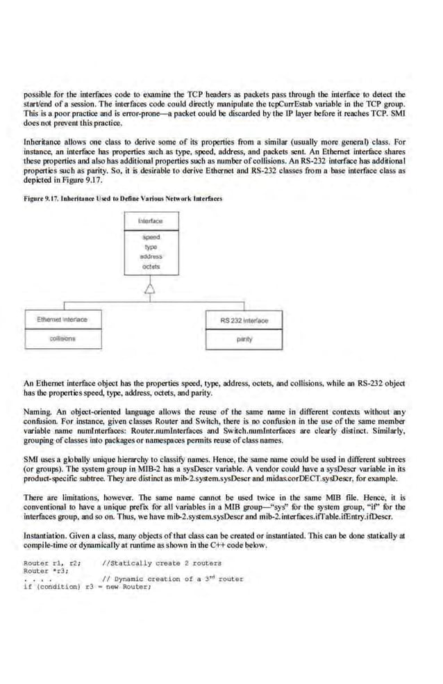 possible for the interfaces code to examine the TCP headers as packets pass Lhrougb the interface to detect the
start/end ofa session. The interfaces code could directly manipulate lhe tcpCurrEswb variable in the TCP group.
This is a poor pmctice and is error-prone-a packet could be discarded by the LP layer before it reaches TCP. SMl
does not preve.nf this pmctice.
lnherit;mce allows one class to derive some of m.·properties from a similar (usually more geneml) class. For
instance, an inte.rface has properties such as type, speed, address, and packets sent. An Ethernet interlltce shares
these properties and also has additiooal properties such as number ofcollisions. An RS-232 interface has addjjional
properties .such as parity. So, it is desirable to derive Elhernet and RS-232 classes from a base interface class a.s
depicted in Figure9.17.
Figurr 9.t7. luhoritonct lls.d lo D•fino Voriou•l'lr.twork lutrrfacu
lnlllfttce
5paod
typo
add"""'
oc;lets
4
Elhemcu •
nler!ace RS 2321"!6rf~
collliJiont panly
An Ethernet interface object has lhe properties speed, type, address, octets, and collision.s. while an RS-232 object
has tbe propertie.s speed, type, address, octets, and parity.
Naming. An object-oriented language allows the reuse of the same name in different contexts wiihout any
confusion. For instance, given classes Router and Switch, there is no confusion in tbe use of Lhe same member
variable name numlnted'aoes; Router.numlnterfaces rutd Switch.numlnterfaces are· clearly distinct. Similarly,
grouping ofclasses into packages or namespaces permits reuse ofclass names.
SMT uses a globaUy unique hiemrchy to classify names. Hence. the same l111JDe could 'be used in different subtrees
(or groups). The system group in MIB-2 has a sys.Descr va.riable. A vendor could have a sysDescr variable in its
product-specific subtree. They are distinct as mib-2.system.sys0escr and midas.corD:ECT.sysDescr. for example.
1'here are limitations, however. The same name cannot be used twice in the same MIB .file. Hence, it is
conventi.onal to have a unique prefiX for all variables in a MrB group-"sys" fur the system group, " if" fur the
interfaces group, :utd so on. Thus, we have mib-2.sySiem.sysDe.scrand mib-2.interfaces.itTable.itEntry.ifDescr.
Insianiiaiion. Given a class, many objects oflhat class can be created or instantiated. This can be done stntically Ill
compile-time or dynamically at runtime a.sshown in lhe C++ code below.
Router r .l, r2 ;
Rout e r • r3;
//Static~l y create 2 r outers
I I Oynamio creation of a ~~router
l f (condit ion) r3 • new Router;
 