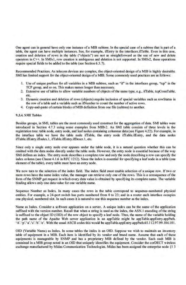 One agent can in general have only one instance ofa MlB subtree. In the special case ofa subtree that is part of a
table, the agent can have multiple instances. See, for example, ifEntry in the interfuces.iiTable. Even in this case,
creati.on and deletion of rows in the table ("objects") are not as straightforward as the use of new and delete
operators in C++. fn SMlvl, row creation is ambiguous iUld deletion is not supported. In SMiv2. these operations
require special fields to be added to the table (see Section 6.3.7).
Recommended Practices. As telecom devices are complex, the object-oriented design ofa MTB is highly desirable.
SMI bas IJmited support fhr the object-criented design ofa.MIB. Some commonly used practices are as follows:
I. Use of unique prefixes for all variables in a MlB subtree, such as "if' in the interfaces group, "tcp" in the
TCP group, and so on. This makes names longer than necessary.
2. Extensive use oftables to allow '8riable numbers of objects ofthe same type, e.g.. iiTable, tcpConnTable,
etc.
3. .Dynamic creation and deletion of rows (objects) require inclusion of special variables such as rowStatus in
the row ofa table nod a variable such as iiNumbeno count the number ofactive rows.
4. Copy-and-paste ofcertain blocks ofMIB defmition from one file (subtree) to another.
!1.3.4. SMI Tables
Besides groups, in SMI, tables are the most commonly used constrUct for the aggregation ofdata. SMI tables were
introduced in Section 4.7.3 using some examples from MIB-2. An SMl table cons'isls of three levels in tbe
registration tree: table node, entry node, and leafnodes containing columnar data (see Figure 4.22). For example. in
the interface table we have the table node iffable, the entry node ifl'able.ifEntry, and tbe data nodes
iffable.ifEntry.iflndex.l.• iffabkifEntry.ifDescr.l.•etc.
Since only a single entry node ever appears under the table node, it ls a natural question whether ibis can be
omitted with the data nodes directly under the table node. Ao·wever, the entry node is essential because of the way
SMl defines an index. The entry node describes a complete row and only the node Mscribing a row can specifY the
index column (see Clause4.1 .6 in RFC 1212). Since the index is essential fur specifying a leafnode in a table (one
element ofthe table), every table must have an entry node.
We now turn to the selection of the index field. The indeK fi.eld must enable sel.ection of a unique row. If two or
more rows have the same in.dex value. the manager can retrieve only one ofthe rows. This is a.consequence oftl~e
form oflbe SNMP get request in which every dara value is obtained by specifying its complete name. The variable
binding allows only one dal.avalue for one variable name.
Sequence Number as Index. In many cases the rows in tile table correspond to sequence-numbered physical
entities. For example, a 24-port switch bas ports numbered from 0 lo 23; and in a router each internee occup.ies
one physical. numbered slot. ln such cases it is natural to use this sequence munber as the index.
Name as Lndex. COnsider a software application on a server. A unique index can be the name of the application
suff:ixed with the version nnmber. Recall that when a string is used as the index. the ASN.I encoding ofthe string
is suffixed to the objeci lD (OlD) of the row object to specifY a leaf node. Thus, the name of the variable holding
the path name of the Apache Web server application in an appTablc might be appTable.appEntry.appPath.
'A'.'p'.'a'.'c'.'h·.'e'. With the usual ASCO codes this woukl be appTable.appEntry.appPath.6S.I 12.97.99.104.1 0I.
OlD (Variable Name) as lndex. ln some tables the index is an OlD. Suppose we wish to maintain an inventory
table of equipment in a MIB. Each item is identified by its vendor and brand name. Assume that each of these
eqnipments is manageable by SNMP nod has a proprietary Mffi defined by the vendor. Each such MJB is
contained in a MIB group noted in an OlD that uniquely identifes the equipment. COnsider the corDECT wireless
exchange manufactured by Midas COmmunication Technologies. Midas has been assigned the enterprise node (I 3
 
