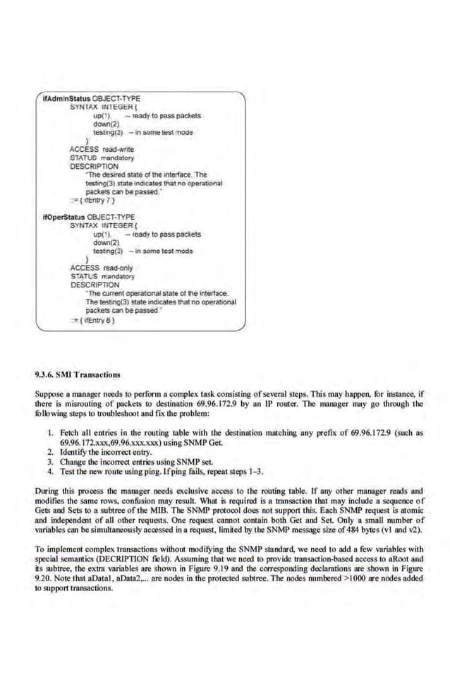 ifAdminStatus OBJECT-TYPE
SYNTAX INTEGER {
up(l), - •eady10 passpacteis
dov.n(2~
teslflg(3) - In some testmode
I
ACCESS read-Nrtte
STATUS mandlltoty
DESCRIPTION
'Thedesired state cf lhe interfaCE The
testi"9(3) mto>indicaiQS th:ll no oper.ational
paclrels C3l bepassed.·
:~ ( tfEntry 7 }
ifOperStatus OBJECT-lYPE
SYN'TAX INTEGER (
up(l ). - ceady to passpackets
dCMn(2)
le$11'tg(3) -on sort><> te$1 m~
}
ACCESS read-only
S TATUS mancbtory
DESCRIPTION
·The aJtrent operatilnal state of lhe interface.
The testing(3) slateIndiCates thatno operational
pacl<e!S em bepassed •
·:={ ifEntry 8 )
9.3.6. SMI Tma•actions
Suppose a manager needs to perform a complex task consisting of several steps. This may happen. fur instance, if
there is misrouting of packets to destinatio.n 69.96.172.9 by an IP romer. The manager may go through the
fo llowing steps to troubleshoot and fiX the problem:
I. Fetch all entries in the routing table with the destination matching any prefix of 69.'16.172.9 (such as
69.96. 172.xxx,69.96.xxx.xxx) using SNMP Get.
2. IdentifY the incorrect entry.
3. Cb.ange the incorrect entries usingSNMP set.
4. Test ihe new route using ping. lfping fails, repeal steps 1- 3.
Dlrring tbjs process tbe manager needs exclusive access to Ihe routing table. lf any orher manager reads and
modifies tbe same rows. confusion may result. What .is required js a lransaction tbat may include a sequence of
Gets and Sets to a subtree of the MIB. The SNMP protocol does Toot support this. Each SNMP request is alomic
and independent of all other requesrs. One reque~1 cannot conlalo both Get and Set. Only n small number of
variables can be simultaneously accessed in a request, limited.by the SNMP message size of484 bytes (vi and v'2).
To implement complex iransactions without modifying tbe SNMP standard, we need to add a few variables with
special semantics (DECRIPTION ~ld). Assuming that we need to provide transactio11-based access to aRoot and
its silbtree, the extra variables are shown in Figure 9.19 and the OOtTesponding declarations are shown in Figure
9.20. Not.e that aDatal , aDara2,... are nodes in the protected subtree. The nodes numbered->!000 are.nodes added
to support transactions.
 