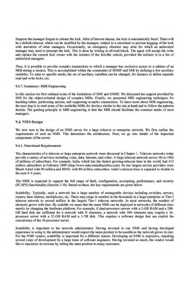 Suppose the manager forgets to release the lo<:k. After aTimeout elapses, tbe lo<:lc is aUiomatically freed. There will
be a defauh timeout, which can be modified by the manager, subject to n maximum to prevent hogging oftbe lock
with starvation of other managers. Occasionally, an emergency situation may ari~ for which an authorized
manager may need to preempt tbe loek. lltis is done by writing to aFon:eUnlock. Tbe agent will accept tbe write
and replace the current lock. owllllr with the initiator of the fbrciblc unlock, provided lite initiator is in a list of
authoriz.:d managers.
Thus, it is possible to provide complex transa.ctions in which a manager bas exclusive access ro a subtree of an
MIB during 8 session. lltis is accomplished within the constral.nts of SNM'P and SMJ by defining 8 few auxiliary
variables. To c~er m specific needs, tbe set of auxiliary variables can be changed, for instance to define separate
read and write locks,etc.
9.3.7. Sumnuuy: MIB Eoginccting
In this section we fnt outlined some of the limitations of SMI and SNMP. We discussed the suppon provided by
SMI for the object-oriented design of complex MISs. Finally, we present.ed MIB engineering techniques for
handling tables, perforntiog actions, and supporting complex transactions. To learn more about MIB engineering,
the next step is to read some ofthe available MISs fur devices similar to the one at hand and to follow tbe patterns
llterein. The guiding principle in MIB engineer ing is lltat tbe MIB should faciliutte the common needs of most
managers.
9.4. NMS Design
We now rum to the design of an NMS server for a large telecom or enterpri~ network. We flfst outline the
requirements of such an NMS. This determines the architecture. Next, we go into details of tbe important
components ofthe server.
9.4.1. F'unctionall~equirc mcnts
The chara.cteristics ofa telecom or large enterprise network were dLo;cussed in Chapter l. Telecom networks today
provide a variety of:services including voice, data, Internet, and video. A large telecom network serves lOs to lOOs
of millions of subscribers. For example, lndi11, which has the fastest growing-telecom base in the world had 413
million subscribers in February 2009 (http://www.telecomindiaonline,com). Its two largest service providers were
Bharti Airtel with 90 million and BSNL with 80 million subs.cribers. India's telecom base is expected to double in
the next 4-5 years.
The NMS is expected to supporl the full ~:~~n.ge of tlUII, C<lnfiguration, accounting, perfonnance, and security
(FCAPS) functionality(Section 3.10). Based on these, the key requirements are given below.
Scalability. Typically, such a network has a large number of manageable devices including switches, servers,
routers, base station;;, multiplexers, etc. lllese mayrange in number in the thousands in a large·enterprise or Tier-3
telecom network to several million in the largest Tier-1 tek:..-com networks. In most nemorks, tbe number of
elements grows with time. By scalable we mean that the same NMS can be deployed in networks ofdifferent sizes
merely by changing the hardware·plalform. For example, if dual-processor servers with a 2-GB RAM and a 200·
GB bard disk are sufficient lOr a network wiili N element..s, a network. wiili ION elements may require a 16-
processor server vith a 32-GB RAM rutd a [.TB disk. This requires a software design that can expl.oit the
concurrency ofthe 16-proce$50r server.
Scalability is imponant to lite network administrator. Having invested in one NMS and having developed
experienc;: in us.
ing it, the administrator would expect the same product to oouseable a.~ the 11ltworkgrows in size.
For the NMS vendor, scahbility is imporlant for a different reoson. Developing an NMS is expensive, requiring
several years of development by a large team of software engineers. Ha.ving invested so much, the vendor would
liketo ma.ximize it~ revenue by selling the same product to many customers.
 