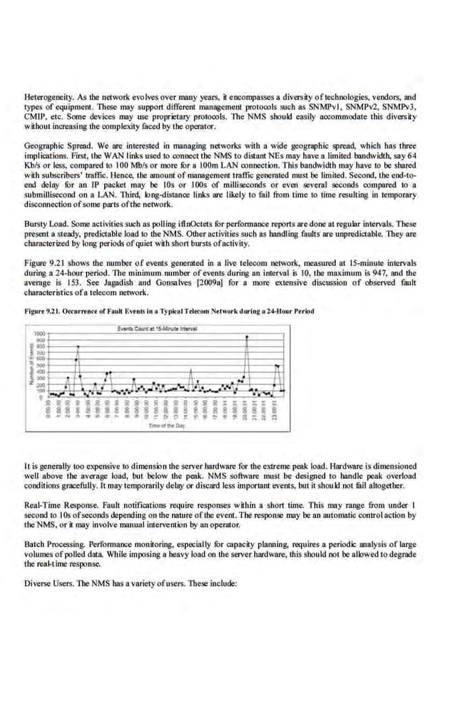 Heterogeneity. As the network evolves over many years, il encompasses a diversity oftechnologies, vendors, and
types of equipment. These may support different management protocols such as SNMPvl, SNMPv2, SNMPv3,
CMlP, etc. Some devices may use proprietary protocols. The NMS should easily aocommodate this diversity
without increasing the comple.xity faced by ihe operator.
Geographic Spread. We are interested in managing nel:vorks with a wide geographic spread, which has three
implications. First, the WAN links used to connect the NMS to distant NEs may have a limited bandwidth. say 64
Kb/s or less, compared to 100 Mb/s or more fur a lOOm LAN connection. This bandwidth may have to be shared
wHh subsCribers' traffic. Hen.c:e, tbe amountof management traffi.c generated must be limited. Second, the end-to-
end delay for an IP packet may be lOs or IOOs of mllliseco.nds or even several seco.nds compared to a
submillisecond on a LAN. Third, long-distance links are l.ikcly to fail from time to time resulting in temporary
disconnection ofsome parts ofthe network.
Bursty Load. Some activities such as polling itlnOctets furperformance reports aredone at regular intervals. These
present a steady, predictable load to tbe NMS. Other activities such as handling faults are unpredictable. They are
characterized by long periods ofquiet wilh short bursts ofactivity.
Figure 9.21 shows tbe number of events genernted in a live telecom network, measured at IS-minute intervals
during a 24-hour period. The minimum number of events during an interval is 10, the maximum is 947, and tbe
average is 153. See Jagadish and Gonsalves [2009a] for a more ·ex;tensive discussion of observed fault
character istics.ofa telecom network.
Flgltr< 9.21. Oceltr...UCt ur Flild! EVtiJtS1
.11. Tf t>k:atTd«:om Network durlog •2"-llou.r Period
It is generally too Cli.
'Jlensive to dimension the server hardwarefor the extreme peak load. Hardware is dimensioned
weU above the average load, but 'below tbe peak. NMS software must be designed m handle peak overload
conditions gracefully. It may te.mpomrily delay or discard less imporLant events, but it should not mil altogetbe.r.
Real-Time Response. Fault notifications require responses within a ·short time. This may range from under I
second to IOs ofseconds depending on tbe nature oflhe event. The response DillY be an automatic control action by
the NMS, or k may involve manual intervention by an operator.
Batch Processing. Performance monitoring, especially fur capaciiy planning. requires a period.i: analysis of large
volumes ofpolled data While imposing a heavy load on tbe server hardware, this should not be allowed todegnlde
the reaJ.t ime response.
Diverse Users. 1beNMS bas a variety ofusers. These include:
 