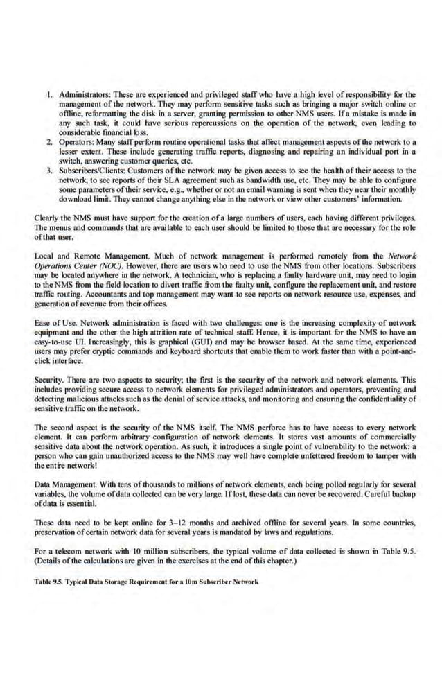 I. Administrators: These are experienced and privileged staff who have a high level of responsibility fur the
management of the network. They may perform sensilive tasks such as bringing a.major swilch online or
offline, refurmalting the disk in a server, granting permission to other NMS users. Ifa mistake is made in
any iiuch task, it could have serious repercussions on the operation of the network, even leading to
considerable financial loss.
2. Operators: Many staffperfurm rotnine operiltionnl tasks that street manageme.ntaspects ofllle network to a
lesser extent. These i.nelude generating traffic reports, diagnosing and repairing an individual port in a
switch, answering customer queries, etc.
3. Subscribers/Clients: Customers ofthe·network may be given access to see the healih oftheir acoess to lbe
network, to see reports of their SLA agreement such as bandwidth use, etc. They may be able to configure
some parameters oftbeir servi:e., e.g., whether or not an email warning is sent when they near their monthly
download limit. They cannot change anything else in the network or view other customers' infom1ation.
Clearly the NMS must have support for the creation ofa large numbers of users. each having different privileges.
The menus and commands that are avai table to each user should be limited to those that are necessary for the role
oftbat user.
Local and Remote Management. Much of network management Is performed remotely from the Network
Op~'I'Otions Center (NOC). However, there arc users who need to use theNMS &om othe·r locations. Subscribers
may be located anywhere in the network. A teclulician. who is replllciug a filulty hardware un.it, may need to login
lo ·the NMS from the field location to dlvert traffic from tbe fattlty unit, configure tbe replacement unit; and restore
traffic roltting. Accountants and top management may want to see reports on network resource use, expenses, and
gene.ration ofrevenue from theiroffices.
Ease·of Use. Network administration is faced with two challenges: one is the increasing complexity of network
eq11ipment and the other ·the high attrition rate of technical staff. Hence, it is important fur the NMS to have an
easy-to"use Ul. Increasingly, this is graphical (GU!) and may be browser based. At the same time, experienced
users may prefer cryptic commands and keyboard shortcuts that enable them to work faster than with a·point-and-
click interfilce.
Security. There are two aspects lo security; the first is the security of the network and network elements. This
includes providing secure access to network elements for privDeged administrators and operators, preventing and
detecting malicious attacks such as the denial ofserviee attacks, and monitoring and ensuring the CQnfidentiaJity of
sensitive traffic on the network.
The seoond aspect is the security of tbe NMS itself. Tbe NMS perforce llas to have access to every network
element. It can perform arbitrary configuration of net~vork elements. It stores vast amounts of romrnercially
sensitive dalll a·boutthe network operation. As such, it introduces a single point of vulnerability to the network: a
person who con gain unauthori~ access to the NMS may well have complete unfettered freedom to lllmper with
theentire network!
Data Management. With tens ofthousands to mil lions ofnelvork elements, each being polled regularly for sevcra.l
variables, the volume ofdata collected can be very large. Iflost; these data Cl!n never be recovered. CarefUl ba.cknp
ofdata is essential.
These data need to be kept online for 3-12 months and archived of!line for several years. ln some countries,
preservation ofcertain network data for several years is mandated by laws and regulations,
For a telecom network with 10 million subscribers, the typical volume of data collected is shown in Table 9.5.
(De~ails ofthe calculations are given in the exercises at the·cnd ofO:tis chapter.)
Tobit 9.5. Tyfli<al Dol• Storogt R•quirtrutnt for • !Om Substril><.rNttwork
 