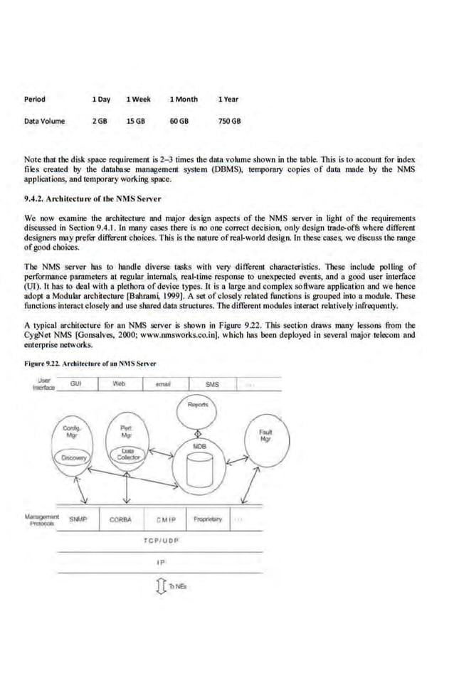 Period 1Day 1Week 1 Month 1 Year
Data Volume 2GB 15GB 60GB 750GB
Note that the disk space requirement is 2-J times the data volume shown in the table. This is to account for inde:oc
files created by the database management ;-ystem (DBMS), temporary copies of data made by the NMS
applications, and temporary working space.
9.4.2. Architecture orthe <MS Server
We now e.xamine the architecture Wid major design aspects of the NMS server in light of ihe requin:ments
discussed in Section 9.4.1. In many cases there is no one correct decision, only design trade-of& where different
designers may prefer different·choices. This is the nature ofreal-world design. ln these·cases, we discuss the range
ofgood cboioes.
The NMS server hns to handle diverse tn.o;ks with very different characteristics. These include polling of
performance pammeters at regular internals, real-lime response to unexpe<:ted events, and a good user interface
(UI). It bas to deal with a plethora of device types. 1t is a large and complex software application and we hence
adopt a Modular ar.chitecnare [Bahrami. 1999). A set of closely related functions is grouped into a module. These
functions interactclosely and use shared data structures. The different modules interact relatively infrequently.
A typical architecture fur an NMS server is shown in Figure 9.22. This section draws many lessons from the
CygNet NMS [Gonsalves, 2000; www.nmsworks.co.in], which bas been deployed in several major telecom and
enterprise networks.
Frguo
't 9.22.. Ar<lollrclurr of an NMSS.n•tr
®

CMIP
TCPI UOP
IP
 