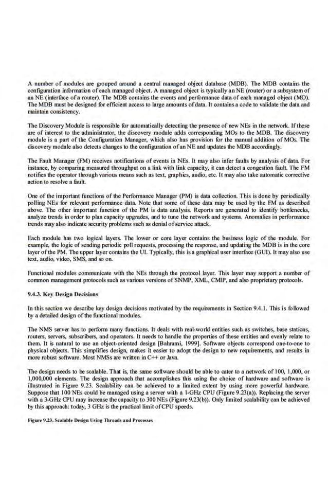 A number of modules are grouped around a central managed object database (MDB). The MDB CQIItains the
configuration infOrmation ofeach managed object. A managed object is typically anNE (router) or a subsystem of
anNE (inieriBce ofa router). The MDB contains the e<ents and perfOrmance data ofeach managed object (MO).
The MOB must be designed ror efficient access to large amounts ofda1.11.lt contains a code to validate the data and
maintain consistency.
The Diseovery Module L~ respons'ible fur automatically deiecting the presence of new NEs in the·network. lfthese
are of interest to the administrntor, the discovery module adds corresponding MOs to the MDB. 11te discovery
module is a part of the Conf~gurnt ion Manager, which also bas provision ror the manual addition ofMOs. The
discovery module also detects changes to the configuration ofanNE and updates the MOB accordingly.
The Fault. Manager (FM) receives notifications of evenls in 'NEs. It may also infer faults by analysis of datiL For
instance, by comparing measured throughput.on a link vilh link capacity, it can detect a congestion fault. The FM
notifies the operator through various means such as text, graphics, audio, etc. lt may also take automatic corrective
action to resolve a filuh.
One of the important functions of the Performance Manager (PM) is data collection. This is done by periodically
polling NE.s ror relevant performance data. Note that some of these data may be used by the FM as described
above. The other important functim of the PM is data analysis. Reports 11re generated to identifY bottlenecks,
analyzetrends in order to plan capacity upgrades, and to tune the network and system.~. Anomalies in performance
trends may also indicate security problems such as denialofservice attack.
Each module has two logical layers. The lower or core layer contains lhe business logic of the module. For
example, the logic of sending peri:>dic poll n'quests, processing the response, and updating the MDB is in the core
layer ofthe PM. The upper layer contahts the Ul. Typically, this is a graphical user inte.rface (GUI). It may also use
text, audio, video, SMS, and so on.
Functional modnles communicate with the NBs throngh the protocol layer. This layer may .support a number of
common management protocols such as various versions of SNMP, XML, CMIP, and also proprietaryprotocols.
9.4.3. Key 'Desigu Ueci!lions
Jn this sectim we describe key design decisions motivated by the requirements in Section 9.4.1. 11tis is fOllowed
by a detailed design ofthe functional modules.
The NMS server hasio perform 1118JlY functions. It deals with real-world.entities such as switches, base stations,
routers, servers, subscribers, and operators. It needs to handle the properties of these entities nod evenly relate to
them. It is natural to use an object-oriented design [Bahmmi. 1999]. Software objects correspond on&-to-one to
physical objects. This simplifies desig11, makes it easier to adopt the design to new requirements, and resuhs in
more robust software. Most NMSs are written In C++ or Java.
The design needs to be sealable. That is, tbe same software should be able to cater to a network of l00, l,000, or
1,000,000 elements. The design approach that aGCOmplishes this using the choice of hardware and software is
illustrated in Figure 9.23. Scalability can be achieved to a lin1ited extenl by using more powerful hardware.
Suppose that lOONEs could be managed using a server with a 1-0Hz CPU (Figure 9.23(a)). Replacing the server
with a 3-GHz Q>U may increase the capacity to 300 NEs (Figure 9.23(b)). Only limited scal.ability can be achieved
by this approach: today; 3 OHz. is the practical limit ofCPU speeds.
Fij:w·• 9.23.Stlllabl• O.sign Using Tbrrad.s and Process<!
 