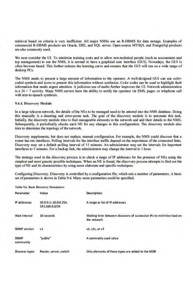 retrieval based on criteria is very inefficient All major NMSs use an R-DBMS for dalll storage. Examples of
commercial R-DBMS produCls are Oracle, DB2, and SQL server. Open-source MYSQL and PostgrcSql produCls
are also commonly used.
We nexi consider the Ul. To minimim rraining costs and io allow non-technical people (such as accounlllnts and
top management) to use the NMS, it is normal to have a graphical user interfitee (GUI). Nowadays, the GUI. is
o.fteo browser based. This further reduces ·the .learning curve and ensures thai the GUI will run on a wide range of
desktop PCs.
The NMS needs to present a large amount of information to the operator. A well-designed OUI can Us.} color-
coded symbols and icons to present this information without confusion. Color code.s can be used to highlight limit
information that needs urgent attention. Ajudicious use ofaudio further improves the UT. Network admin.istration
Is a 24 x 7 activity. Many NMS servers have the ability to notifY the operator via SMS, pager, or telephone call
wiih iext-to-speech S)nthesis.
9.4.4. Discovery Module
In n large telecom nelvork, the details ofthe NEs to be managed need to be entered into the NMS datlibase. Doing
ibis manually is a daunting and error-prone lllsk. The goal of the diseovery module is to automate this lllsk.
Initially, the discovery module tries to find managettble clements in dlC network and add their details to tbeNMS.
Subsequently, ii periodically checks ea:b NE fur any changes in this configuration. The discovery module also
tries to determine lbe topology ofihem~twork.
Discovery supplelllCnts, but does not replace, manual configuration. For example, the NM'S could discover that a
router bas ten interfaces. Polling intervals for the interface traffic depend on the importnrrce ofthe connected links.
Discovery may set a default polling interval of 15 minutes. An administrator may set the intervals for imporlllnt
interfaces to 5 minutes. For a backup link, the administrator may change the interval to I hour.
The strategy used in the discovery process is to check a range oflP addresses for the presence of NEs using the
simplest and most generic possible techniques. When anNE is round, lbe discovery process attempts lo find out the
type ofNE and it~ characteristics by using more elaborate and specific techniques.
Configuring Diseovery. Discovery is controlled by a conf~guration file, which sets a number ofparameters. A 'basic
setofparalllCtcrs is shown in Table 9.6. Many more pamlllCters could be specified.
Tablt 9.6. Baok Olscovtr)' Paramtltrs
Parameter Value
IP addresses 10.0.0.1- 10.0.0.254,
192.168.0.0/24
Walt Interval 10 seconds
SNMP version vl
SNMP "public"
community
Discover types Router, server, switch
Description
Arange or list of tP addresses
Waiting time betwei!n discovery of sucoesslve IPs to mlnlmlte load on
the network
vl, v2c, orv3
A commonly use<! value
Onlyelements ofthese types are added to the MOB
 